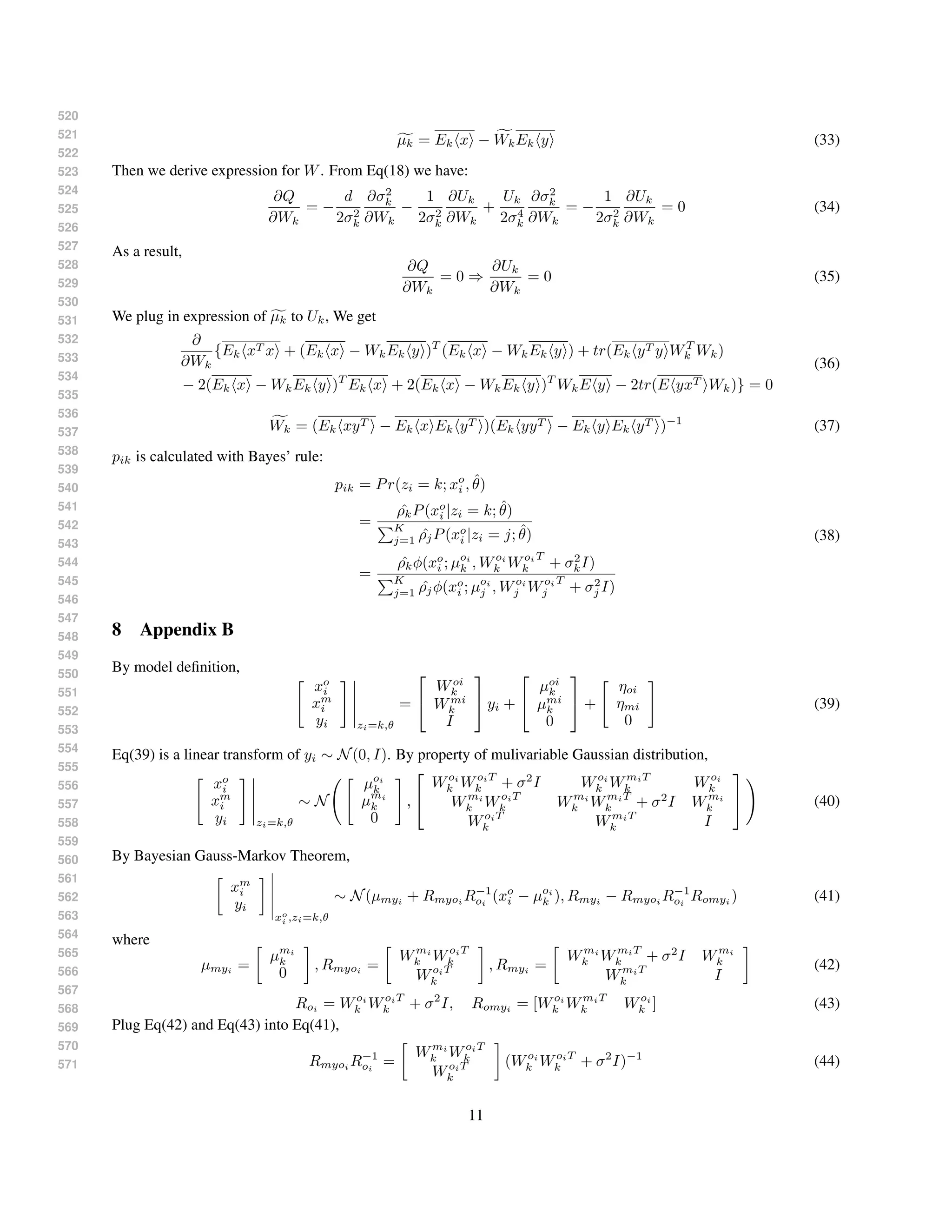 520
521
522
523
524
525
526
527
528
529
530
531
532
533
534
535
536
537
538
539
540
541
542
543
544
545
546
547
548
549
550
551
552
553
554
555
556
557
558
559
560
561
562
563
564
565
566
567
568
569
570
571
µk = Ek x − WkEk y (33)
Then we derive expression for W. From Eq(18) we have:
∂Q
∂Wk
= −
d
2σ2
k
∂σ2
k
∂Wk
−
1
2σ2
k
∂Uk
∂Wk
+
Uk
2σ4
k
∂σ2
k
∂Wk
= −
1
2σ2
k
∂Uk
∂Wk
= 0 (34)
As a result,
∂Q
∂Wk
= 0 ⇒
∂Uk
∂Wk
= 0 (35)
We plug in expression of µk to Uk, We get
∂
∂Wk
{Ek xT x + (Ek x − WkEk y )T
(Ek x − WkEk y ) + tr(Ek yT y WT
k Wk)
− 2(Ek x − WkEk y )T
Ek x + 2(Ek x − WkEk y )T
WkE y − 2tr(E yxT Wk)} = 0
(36)
Wk = (Ek xyT − Ek x Ek yT )(Ek yyT − Ek y Ek yT )−1
(37)
pik is calculated with Bayes’ rule:
pik = Pr(zi = k; xo
i , ˆθ)
=
ˆρkP(xo
i |zi = k; ˆθ)
K
j=1 ˆρjP(xo
i |zi = j; ˆθ)
=
ˆρkφ(xo
i ; µoi
k , Woi
k Woi
k
T
+ σ2
kI)
K
j=1 ˆρjφ(xo
i ; µoi
j , Woi
j Woi
j
T
+ σ2
j I)
(38)
8 Appendix B
By model deﬁnition,
xo
i
xm
i
yi zi=k,θ
=


Woi
k
Wmi
k
I

 yi +


µoi
k
µmi
k
0

 +
ηoi
ηmi
0
(39)
Eq(39) is a linear transform of yi ∼ N(0, I). By property of mulivariable Gaussian distribution,
xo
i
xm
i
yi zi=k,θ
∼ N
µoi
k
µmi
k
0
,


Woi
k WoiT
k + σ2
I Woi
k WmiT
k Woi
k
Wmi
k WoiT
k Wmi
k WmiT
k + σ2
I Wmi
k
WoiT
k WmiT
k I

 (40)
By Bayesian Gauss-Markov Theorem,
xm
i
yi
xo
i ,zi=k,θ
∼ N(µmyi
+ Rmyoi
R−1
oi
(xo
i − µoi
k ), Rmyi
− Rmyoi
R−1
oi
Romyi
) (41)
where
µmyi
=
µmi
k
0
, Rmyoi
=
Wmi
k WoiT
k
WoiT
k
, Rmyi
=
Wmi
k WmiT
k + σ2
I Wmi
k
WmiT
k I
(42)
Roi = Woi
k WoiT
k + σ2
I, Romyi = [Woi
k WmiT
k Woi
k ] (43)
Plug Eq(42) and Eq(43) into Eq(41),
Rmyoi R−1
oi
=
Wmi
k WoiT
k
WoiT
k
(Woi
k WoiT
k + σ2
I)−1
(44)
11
 