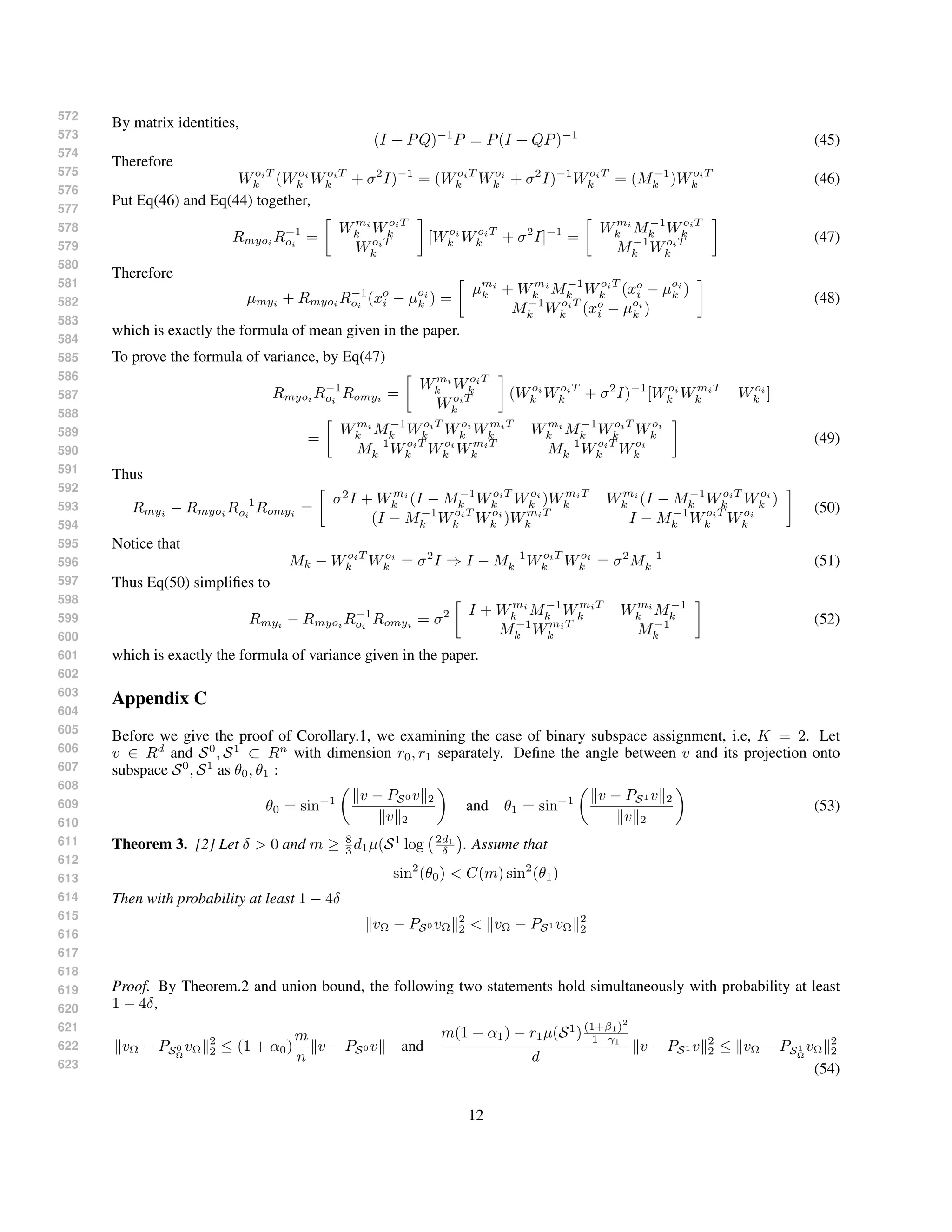 572
573
574
575
576
577
578
579
580
581
582
583
584
585
586
587
588
589
590
591
592
593
594
595
596
597
598
599
600
601
602
603
604
605
606
607
608
609
610
611
612
613
614
615
616
617
618
619
620
621
622
623
By matrix identities,
(I + PQ)−1
P = P(I + QP)−1
(45)
Therefore
WoiT
k (Woi
k WoiT
k + σ2
I)−1
= (WoiT
k Woi
k + σ2
I)−1
WoiT
k = (M−1
k )WoiT
k (46)
Put Eq(46) and Eq(44) together,
Rmyoi
R−1
oi
=
Wmi
k WoiT
k
WoiT
k
[Woi
k WoiT
k + σ2
I]−1
=
Wmi
k M−1
k WoiT
k
M−1
k WoiT
k
(47)
Therefore
µmyi + Rmyoi R−1
oi
(xo
i − µoi
k ) =
µmi
k + Wmi
k M−1
k WoiT
k (xo
i − µoi
k )
M−1
k WoiT
k (xo
i − µoi
k )
(48)
which is exactly the formula of mean given in the paper.
To prove the formula of variance, by Eq(47)
Rmyoi R−1
oi
Romyi =
Wmi
k WoiT
k
WoiT
k
(Woi
k WoiT
k + σ2
I)−1
[Woi
k WmiT
k Woi
k ]
=
Wmi
k M−1
k WoiT
k Woi
k WmiT
k Wmi
k M−1
k WoiT
k Woi
k
M−1
k WoiT
k Woi
k WmiT
k M−1
k WoiT
k Woi
k
(49)
Thus
Rmyi
− Rmyoi
R−1
oi
Romyi
=
σ2
I + Wmi
k (I − M−1
k WoiT
k Woi
k )WmiT
k Wmi
k (I − M−1
k WoiT
k Woi
k )
(I − M−1
k WoiT
k Woi
k )WmiT
k I − M−1
k WoiT
k Woi
k
(50)
Notice that
Mk − WoiT
k Woi
k = σ2
I ⇒ I − M−1
k WoiT
k Woi
k = σ2
M−1
k (51)
Thus Eq(50) simpliﬁes to
Rmyi − Rmyoi R−1
oi
Romyi = σ2 I + Wmi
k M−1
k WmiT
k Wmi
k M−1
k
M−1
k WmiT
k M−1
k
(52)
which is exactly the formula of variance given in the paper.
Appendix C
Before we give the proof of Corollary.1, we examining the case of binary subspace assignment, i.e, K = 2. Let
v ∈ Rd
and S0
, S1
⊂ Rn
with dimension r0, r1 separately. Deﬁne the angle between v and its projection onto
subspace S0
, S1
as θ0, θ1 :
θ0 = sin−1 v − PS0 v 2
v 2
and θ1 = sin−1 v − PS1 v 2
v 2
(53)
Theorem 3. [2] Let δ > 0 and m ≥ 8
3 d1µ(S1
log 2d1
δ . Assume that
sin2
(θ0) < C(m) sin2
(θ1)
Then with probability at least 1 − 4δ
vΩ − PS0 vΩ
2
2 < vΩ − PS1 vΩ
2
2
Proof. By Theorem.2 and union bound, the following two statements hold simultaneously with probability at least
1 − 4δ,
vΩ − PS0
Ω
vΩ
2
2 ≤ (1 + α0)
m
n
v − PS0 v and
m(1 − α1) − r1µ(S1
)(1+β1)2
1−γ1
d
v − PS1 v 2
2 ≤ vΩ − PS1
Ω
vΩ
2
2
(54)
12
 