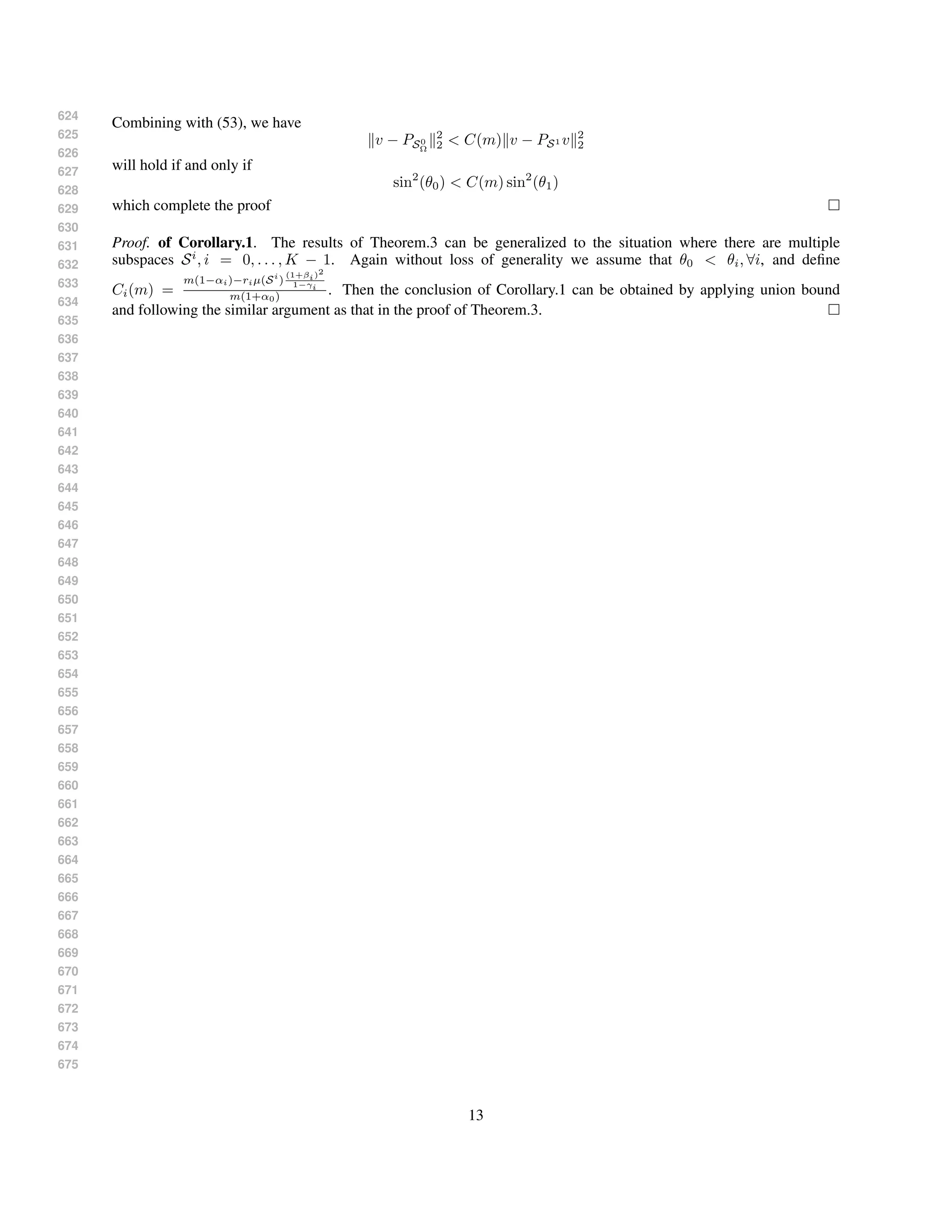 624
625
626
627
628
629
630
631
632
633
634
635
636
637
638
639
640
641
642
643
644
645
646
647
648
649
650
651
652
653
654
655
656
657
658
659
660
661
662
663
664
665
666
667
668
669
670
671
672
673
674
675
Combining with (53), we have
v − PS0
Ω
2
2 < C(m) v − PS1 v 2
2
will hold if and only if
sin2
(θ0) < C(m) sin2
(θ1)
which complete the proof
Proof. of Corollary.1. The results of Theorem.3 can be generalized to the situation where there are multiple
subspaces Si
, i = 0, . . . , K − 1. Again without loss of generality we assume that θ0 < θi, ∀i, and deﬁne
Ci(m) =
m(1−αi)−riµ(Si
)
(1+βi)2
1−γi
m(1+α0) . Then the conclusion of Corollary.1 can be obtained by applying union bound
and following the similar argument as that in the proof of Theorem.3.
13
 