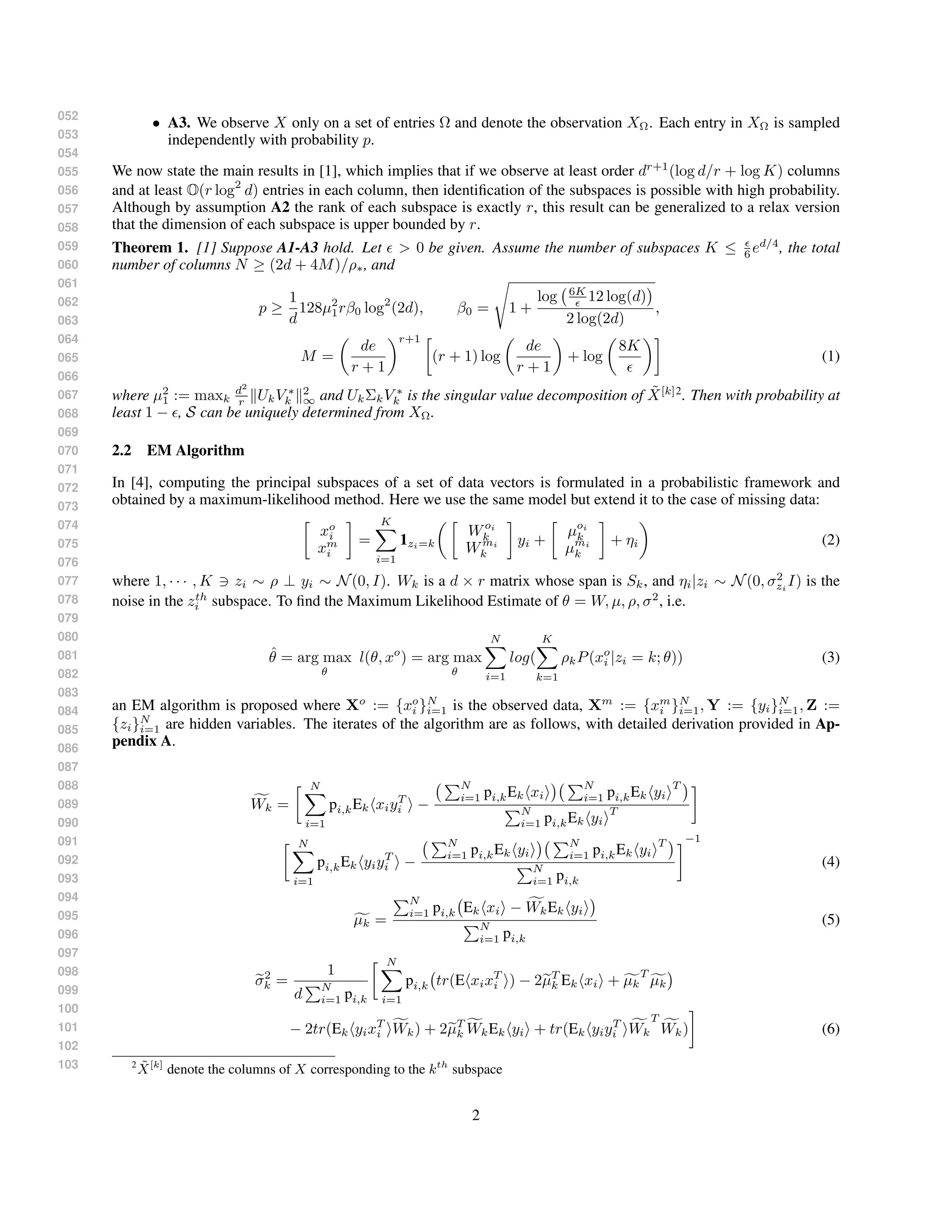052
053
054
055
056
057
058
059
060
061
062
063
064
065
066
067
068
069
070
071
072
073
074
075
076
077
078
079
080
081
082
083
084
085
086
087
088
089
090
091
092
093
094
095
096
097
098
099
100
101
102
103
• A3. We observe X only on a set of entries Ω and denote the observation XΩ. Each entry in XΩ is sampled
independently with probability p.
We now state the main results in [1], which implies that if we observe at least order dr+1
(log d/r + log K) columns
and at least O(r log2
d) entries in each column, then identiﬁcation of the subspaces is possible with high probability.
Although by assumption A2 the rank of each subspace is exactly r, this result can be generalized to a relax version
that the dimension of each subspace is upper bounded by r.
Theorem 1. [1] Suppose A1-A3 hold. Let > 0 be given. Assume the number of subspaces K ≤ 6 ed/4
, the total
number of columns N ≥ (2d + 4M)/ρ∗, and
p ≥
1
d
128µ2
1rβ0 log2
(2d), β0 = 1 +
log 6K
12 log(d)
2 log(2d)
,
M =
de
r + 1
r+1
(r + 1) log
de
r + 1
+ log
8K
(1)
where µ2
1 := maxk
d2
r UkV ∗
k
2
∞ and UkΣkV ∗
k is the singular value decomposition of ˜X[k]2
. Then with probability at
least 1 − , S can be uniquely determined from XΩ.
2.2 EM Algorithm
In [4], computing the principal subspaces of a set of data vectors is formulated in a probabilistic framework and
obtained by a maximum-likelihood method. Here we use the same model but extend it to the case of missing data:
xo
i
xm
i
=
K
i=1
1zi=k
Woi
k
Wmi
k
yi +
µoi
k
µmi
k
+ ηi (2)
where 1, · · · , K zi ∼ ρ ⊥ yi ∼ N(0, I). Wk is a d × r matrix whose span is Sk, and ηi|zi ∼ N(0, σ2
zi
I) is the
noise in the zth
i subspace. To ﬁnd the Maximum Likelihood Estimate of θ = W, µ, ρ, σ2
, i.e.
ˆθ = arg max
θ
l(θ, xo
) = arg max
θ
N
i=1
log(
K
k=1
ρkP(xo
i |zi = k; θ)) (3)
an EM algorithm is proposed where Xo
:= {xo
i }N
i=1 is the observed data, Xm
:= {xm
i }N
i=1, Y := {yi}N
i=1, Z :=
{zi}N
i=1 are hidden variables. The iterates of the algorithm are as follows, with detailed derivation provided in Ap-
pendix A.
Wk =
N
i=1
pi,kEk xiyT
i −
N
i=1 pi,kEk xi
N
i=1 pi,kEk yi
T
N
i=1 pi,kEk yi
T
N
i=1
pi,kEk yiyT
i −
N
i=1 pi,kEk yi
N
i=1 pi,kEk yi
T
N
i=1 pi,k
−1
(4)
µk =
N
i=1 pi,k Ek xi − WkEk yi
N
i=1 pi,k
(5)
σ2
k =
1
d
N
i=1 pi,k
N
i=1
pi,k tr(E xixT
i ) − 2µT
k Ek xi + µk
T
µk
− 2tr(Ek yixT
i Wk) + 2µT
k WkEk yi + tr(Ek yiyT
i Wk
T
Wk) (6)
2 ˜X[k]
denote the columns of X corresponding to the kth
subspace
2
 