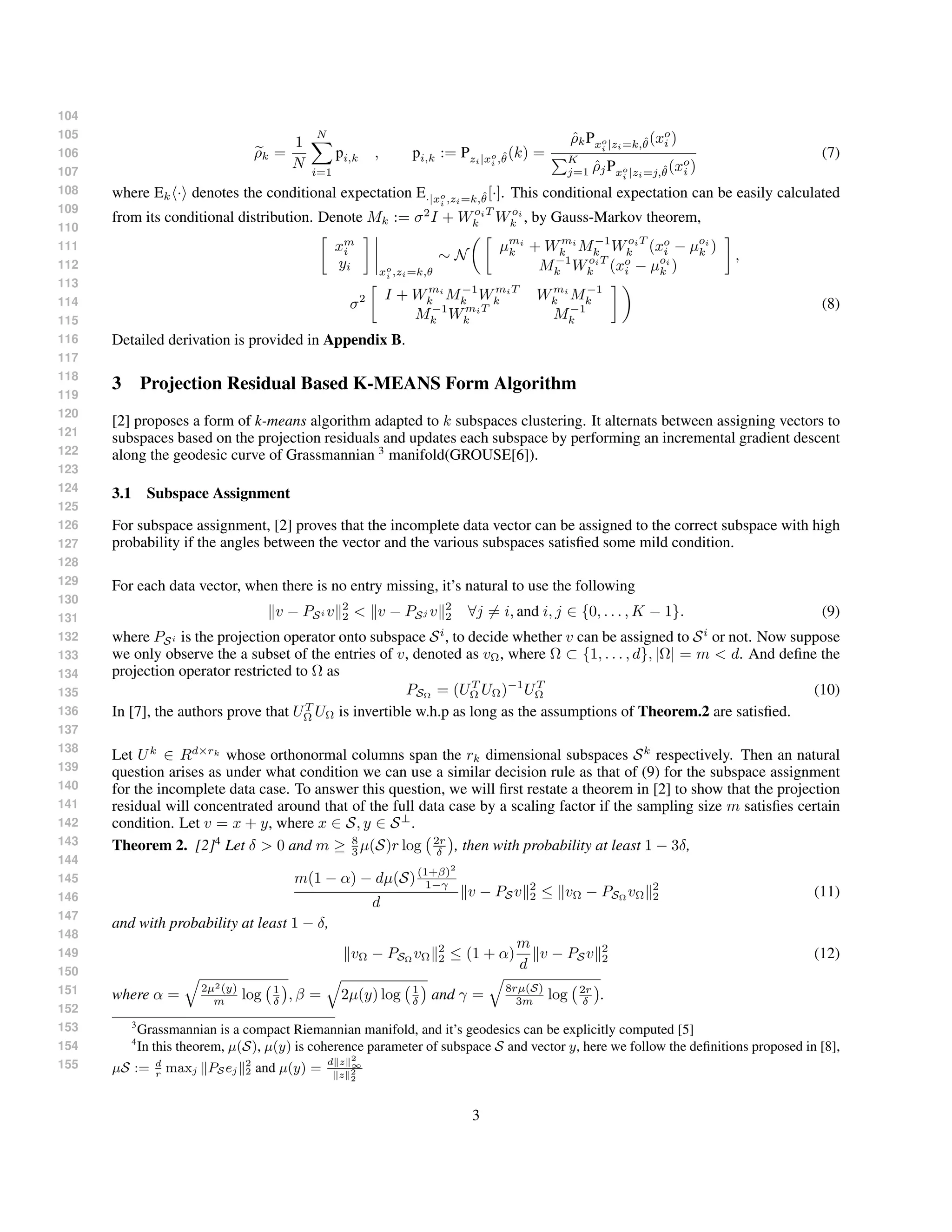 104
105
106
107
108
109
110
111
112
113
114
115
116
117
118
119
120
121
122
123
124
125
126
127
128
129
130
131
132
133
134
135
136
137
138
139
140
141
142
143
144
145
146
147
148
149
150
151
152
153
154
155
ρk =
1
N
N
i=1
pi,k , pi,k := Pzi|xo
i ,ˆθ(k) =
ˆρkPxo
i |zi=k,ˆθ(xo
i )
K
j=1 ˆρjPxo
i |zi=j,ˆθ(xo
i )
(7)
where Ek · denotes the conditional expectation E·|xo
i ,zi=k,ˆθ[·]. This conditional expectation can be easily calculated
from its conditional distribution. Denote Mk := σ2
I + WoiT
k Woi
k , by Gauss-Markov theorem,
xm
i
yi xo
i ,zi=k,θ
∼ N
µmi
k + Wmi
k M−1
k WoiT
k (xo
i − µoi
k )
M−1
k WoiT
k (xo
i − µoi
k )
,
σ2 I + Wmi
k M−1
k WmiT
k Wmi
k M−1
k
M−1
k WmiT
k M−1
k
(8)
Detailed derivation is provided in Appendix B.
3 Projection Residual Based K-MEANS Form Algorithm
[2] proposes a form of k-means algorithm adapted to k subspaces clustering. It alternats between assigning vectors to
subspaces based on the projection residuals and updates each subspace by performing an incremental gradient descent
along the geodesic curve of Grassmannian 3
manifold(GROUSE[6]).
3.1 Subspace Assignment
For subspace assignment, [2] proves that the incomplete data vector can be assigned to the correct subspace with high
probability if the angles between the vector and the various subspaces satisﬁed some mild condition.
For each data vector, when there is no entry missing, it’s natural to use the following
v − PSi v 2
2 < v − PSj v 2
2 ∀j = i, and i, j ∈ {0, . . . , K − 1}. (9)
where PSi is the projection operator onto subspace Si
, to decide whether v can be assigned to Si
or not. Now suppose
we only observe the a subset of the entries of v, denoted as vΩ, where Ω ⊂ {1, . . . , d}, |Ω| = m < d. And deﬁne the
projection operator restricted to Ω as
PSΩ
= (UT
Ω UΩ)−1
UT
Ω (10)
In [7], the authors prove that UT
Ω UΩ is invertible w.h.p as long as the assumptions of Theorem.2 are satisﬁed.
Let Uk
∈ Rd×rk
whose orthonormal columns span the rk dimensional subspaces Sk
respectively. Then an natural
question arises as under what condition we can use a similar decision rule as that of (9) for the subspace assignment
for the incomplete data case. To answer this question, we will ﬁrst restate a theorem in [2] to show that the projection
residual will concentrated around that of the full data case by a scaling factor if the sampling size m satisﬁes certain
condition. Let v = x + y, where x ∈ S, y ∈ S⊥
.
Theorem 2. [2]4
Let δ > 0 and m ≥ 8
3 µ(S)r log 2r
δ , then with probability at least 1 − 3δ,
m(1 − α) − dµ(S)(1+β)2
1−γ
d
v − PSv 2
2 ≤ vΩ − PSΩ
vΩ
2
2 (11)
and with probability at least 1 − δ,
vΩ − PSΩ
vΩ
2
2 ≤ (1 + α)
m
d
v − PSv 2
2 (12)
where α = 2µ2(y)
m log 1
δ , β = 2µ(y) log 1
δ and γ = 8rµ(S)
3m log 2r
δ .
3
Grassmannian is a compact Riemannian manifold, and it’s geodesics can be explicitly computed [5]
4
In this theorem, µ(S), µ(y) is coherence parameter of subspace S and vector y, here we follow the deﬁnitions proposed in [8],
µS := d
r
maxj PS ej
2
2 and µ(y) =
d z 2
∞
z 2
2
3
 