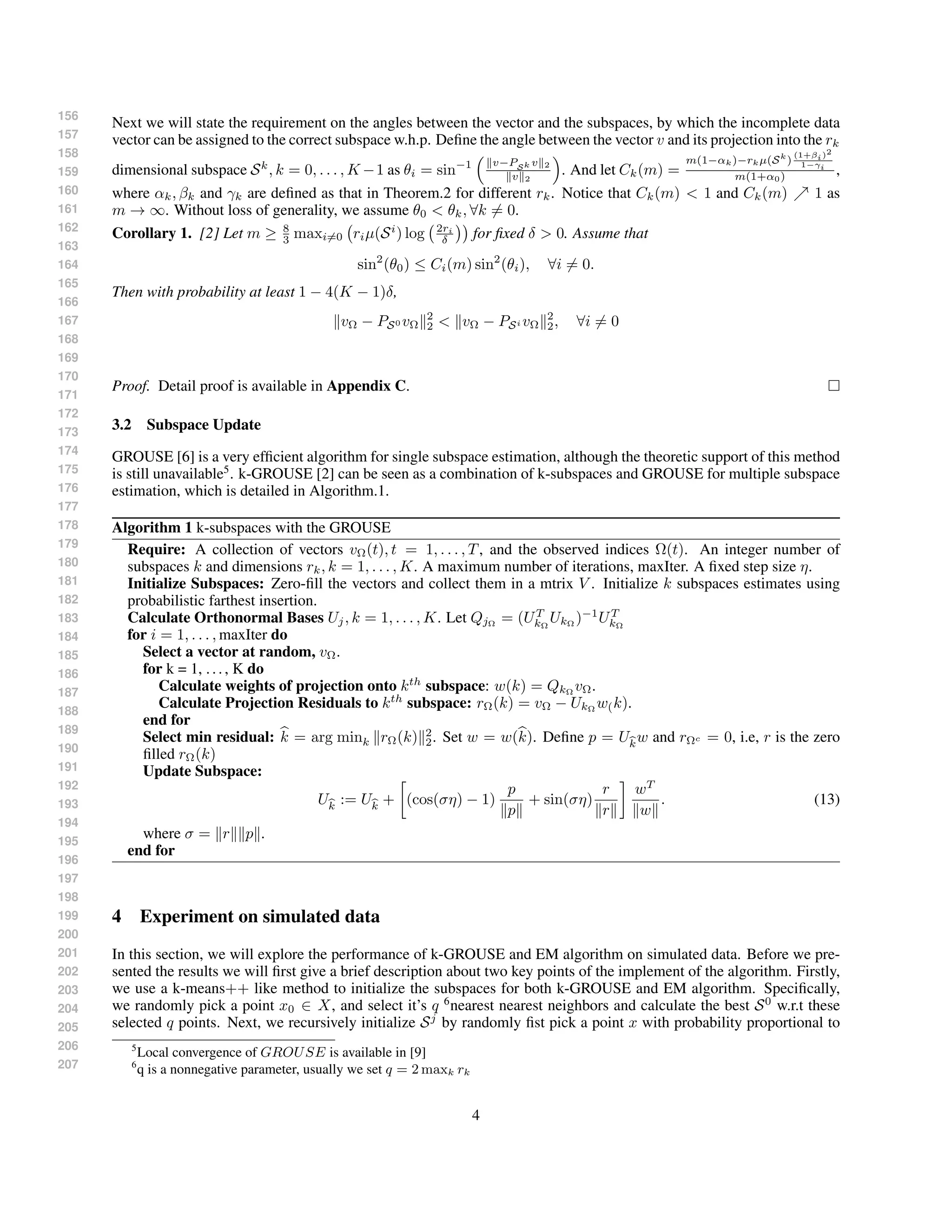 156
157
158
159
160
161
162
163
164
165
166
167
168
169
170
171
172
173
174
175
176
177
178
179
180
181
182
183
184
185
186
187
188
189
190
191
192
193
194
195
196
197
198
199
200
201
202
203
204
205
206
207
Next we will state the requirement on the angles between the vector and the subspaces, by which the incomplete data
vector can be assigned to the correct subspace w.h.p. Deﬁne the angle between the vector v and its projection into the rk
dimensional subspace Sk
, k = 0, . . . , K −1 as θi = sin−1 v−PSk v 2
v 2
. And let Ck(m) =
m(1−αk)−rkµ(Sk
)
(1+βi)2
1−γi
m(1+α0) ,
where αk, βk and γk are deﬁned as that in Theorem.2 for different rk. Notice that Ck(m) < 1 and Ck(m) 1 as
m → ∞. Without loss of generality, we assume θ0 < θk, ∀k = 0.
Corollary 1. [2] Let m ≥ 8
3 maxi=0 riµ(Si
) log 2ri
δ for ﬁxed δ > 0. Assume that
sin2
(θ0) ≤ Ci(m) sin2
(θi), ∀i = 0.
Then with probability at least 1 − 4(K − 1)δ,
vΩ − PS0 vΩ
2
2 < vΩ − PSi vΩ
2
2, ∀i = 0
Proof. Detail proof is available in Appendix C.
3.2 Subspace Update
GROUSE [6] is a very efﬁcient algorithm for single subspace estimation, although the theoretic support of this method
is still unavailable5
. k-GROUSE [2] can be seen as a combination of k-subspaces and GROUSE for multiple subspace
estimation, which is detailed in Algorithm.1.
Algorithm 1 k-subspaces with the GROUSE
Require: A collection of vectors vΩ(t), t = 1, . . . , T, and the observed indices Ω(t). An integer number of
subspaces k and dimensions rk, k = 1, . . . , K. A maximum number of iterations, maxIter. A ﬁxed step size η.
Initialize Subspaces: Zero-ﬁll the vectors and collect them in a mtrix V . Initialize k subspaces estimates using
probabilistic farthest insertion.
Calculate Orthonormal Bases Uj, k = 1, . . . , K. Let QjΩ
= (UT
kΩ
UkΩ
)−1
UT
kΩ
for i = 1, . . . , maxIter do
Select a vector at random, vΩ.
for k = 1, ..., K do
Calculate weights of projection onto kth
subspace: w(k) = QkΩ vΩ.
Calculate Projection Residuals to kth
subspace: rΩ(k) = vΩ − UkΩ w(k).
end for
Select min residual: k = arg mink rΩ(k) 2
2. Set w = w(k). Deﬁne p = Ukw and rΩc = 0, i.e, r is the zero
ﬁlled rΩ(k)
Update Subspace:
Uk := Uk + (cos(ση) − 1)
p
p
+ sin(ση)
r
r
wT
w
. (13)
where σ = r p .
end for
4 Experiment on simulated data
In this section, we will explore the performance of k-GROUSE and EM algorithm on simulated data. Before we pre-
sented the results we will ﬁrst give a brief description about two key points of the implement of the algorithm. Firstly,
we use a k-means++ like method to initialize the subspaces for both k-GROUSE and EM algorithm. Speciﬁcally,
we randomly pick a point x0 ∈ X, and select it’s q 6
nearest nearest neighbors and calculate the best S0
w.r.t these
selected q points. Next, we recursively initialize Sj
by randomly ﬁst pick a point x with probability proportional to
5
Local convergence of GROUSE is available in [9]
6
q is a nonnegative parameter, usually we set q = 2 maxk rk
4
 