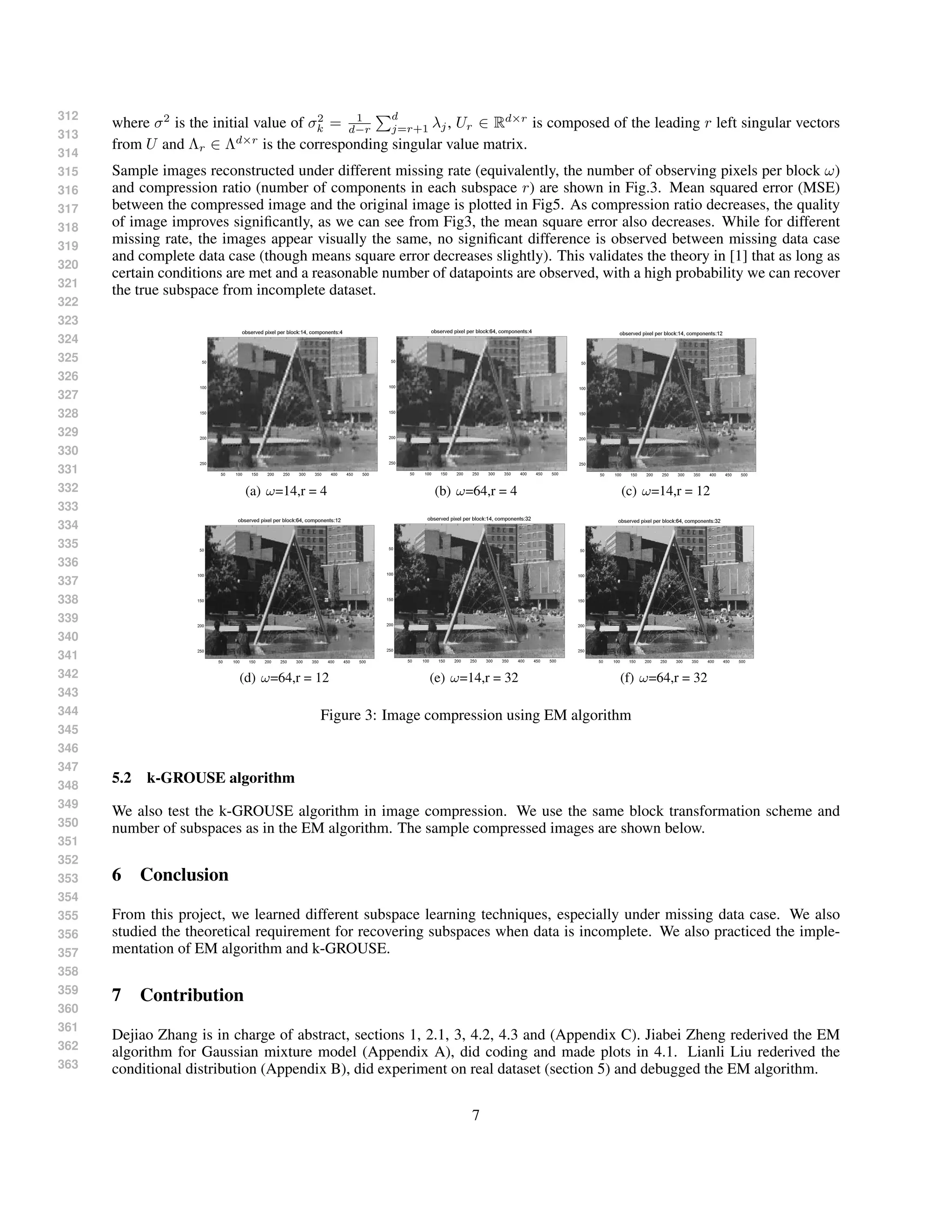 312
313
314
315
316
317
318
319
320
321
322
323
324
325
326
327
328
329
330
331
332
333
334
335
336
337
338
339
340
341
342
343
344
345
346
347
348
349
350
351
352
353
354
355
356
357
358
359
360
361
362
363
where σ2
is the initial value of σ2
k = 1
d−r
d
j=r+1 λj, Ur ∈ Rd×r
is composed of the leading r left singular vectors
from U and Λr ∈ Λd×r
is the corresponding singular value matrix.
Sample images reconstructed under different missing rate (equivalently, the number of observing pixels per block ω)
and compression ratio (number of components in each subspace r) are shown in Fig.3. Mean squared error (MSE)
between the compressed image and the original image is plotted in Fig5. As compression ratio decreases, the quality
of image improves signiﬁcantly, as we can see from Fig3, the mean square error also decreases. While for different
missing rate, the images appear visually the same, no signiﬁcant difference is observed between missing data case
and complete data case (though means square error decreases slightly). This validates the theory in [1] that as long as
certain conditions are met and a reasonable number of datapoints are observed, with a high probability we can recover
the true subspace from incomplete dataset.
(a) ω=14,r = 4 (b) ω=64,r = 4 (c) ω=14,r = 12
(d) ω=64,r = 12 (e) ω=14,r = 32 (f) ω=64,r = 32
Figure 3: Image compression using EM algorithm
5.2 k-GROUSE algorithm
We also test the k-GROUSE algorithm in image compression. We use the same block transformation scheme and
number of subspaces as in the EM algorithm. The sample compressed images are shown below.
6 Conclusion
From this project, we learned different subspace learning techniques, especially under missing data case. We also
studied the theoretical requirement for recovering subspaces when data is incomplete. We also practiced the imple-
mentation of EM algorithm and k-GROUSE.
7 Contribution
Dejiao Zhang is in charge of abstract, sections 1, 2.1, 3, 4.2, 4.3 and (Appendix C). Jiabei Zheng rederived the EM
algorithm for Gaussian mixture model (Appendix A), did coding and made plots in 4.1. Lianli Liu rederived the
conditional distribution (Appendix B), did experiment on real dataset (section 5) and debugged the EM algorithm.
7
 