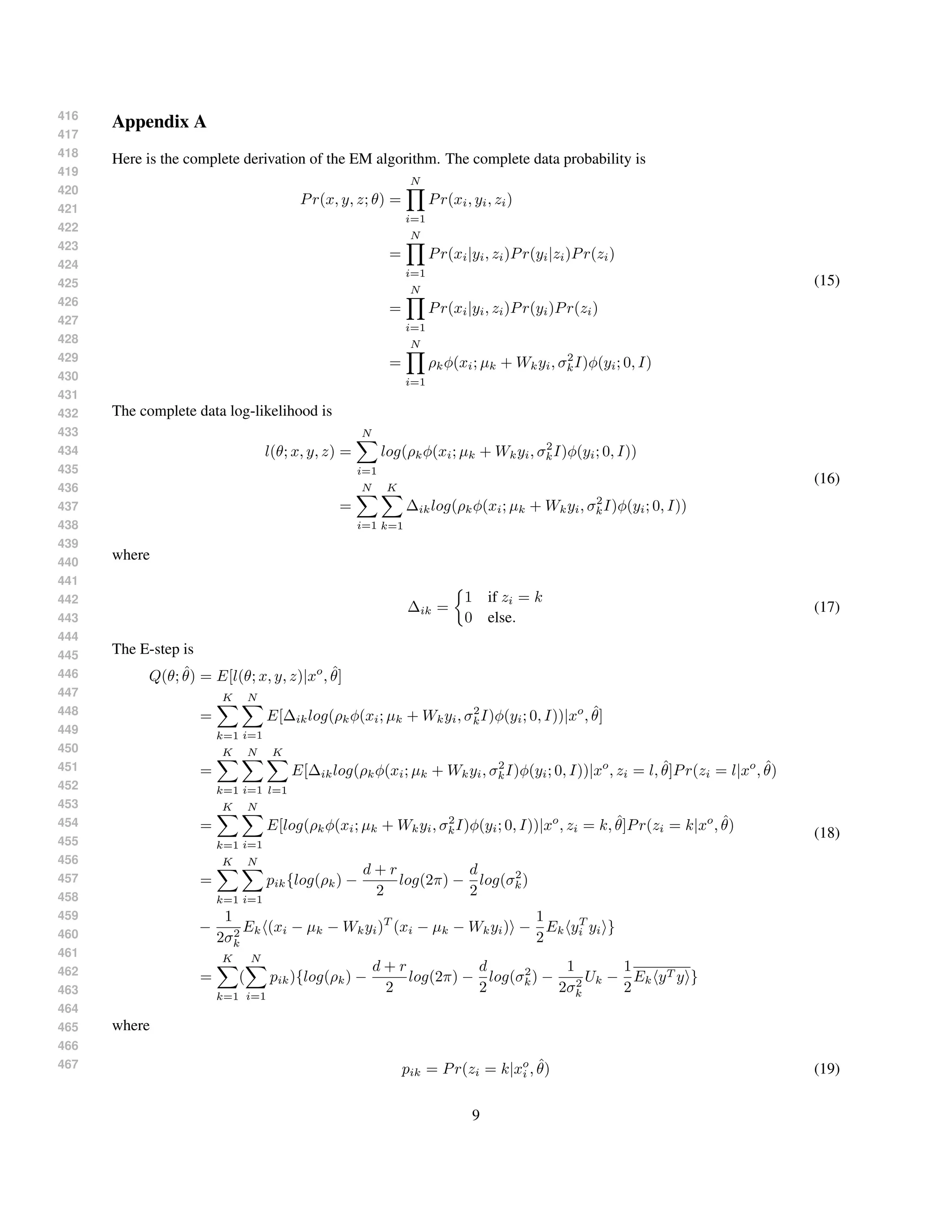 416
417
418
419
420
421
422
423
424
425
426
427
428
429
430
431
432
433
434
435
436
437
438
439
440
441
442
443
444
445
446
447
448
449
450
451
452
453
454
455
456
457
458
459
460
461
462
463
464
465
466
467
Appendix A
Here is the complete derivation of the EM algorithm. The complete data probability is
Pr(x, y, z; θ) =
N
i=1
Pr(xi, yi, zi)
=
N
i=1
Pr(xi|yi, zi)Pr(yi|zi)Pr(zi)
=
N
i=1
Pr(xi|yi, zi)Pr(yi)Pr(zi)
=
N
i=1
ρkφ(xi; µk + Wkyi, σ2
kI)φ(yi; 0, I)
(15)
The complete data log-likelihood is
l(θ; x, y, z) =
N
i=1
log(ρkφ(xi; µk + Wkyi, σ2
kI)φ(yi; 0, I))
=
N
i=1
K
k=1
∆iklog(ρkφ(xi; µk + Wkyi, σ2
kI)φ(yi; 0, I))
(16)
where
∆ik =
1 if zi = k
0 else.
(17)
The E-step is
Q(θ; ˆθ) = E[l(θ; x, y, z)|xo
, ˆθ]
=
K
k=1
N
i=1
E[∆iklog(ρkφ(xi; µk + Wkyi, σ2
kI)φ(yi; 0, I))|xo
, ˆθ]
=
K
k=1
N
i=1
K
l=1
E[∆iklog(ρkφ(xi; µk + Wkyi, σ2
kI)φ(yi; 0, I))|xo
, zi = l, ˆθ]Pr(zi = l|xo
, ˆθ)
=
K
k=1
N
i=1
E[log(ρkφ(xi; µk + Wkyi, σ2
kI)φ(yi; 0, I))|xo
, zi = k, ˆθ]Pr(zi = k|xo
, ˆθ)
=
K
k=1
N
i=1
pik{log(ρk) −
d + r
2
log(2π) −
d
2
log(σ2
k)
−
1
2σ2
k
Ek (xi − µk − Wkyi)T
(xi − µk − Wkyi) −
1
2
Ek yT
i yi }
=
K
k=1
(
N
i=1
pik){log(ρk) −
d + r
2
log(2π) −
d
2
log(σ2
k) −
1
2σ2
k
Uk −
1
2
Ek yT y }
(18)
where
pik = Pr(zi = k|xo
i , ˆθ) (19)
9
 