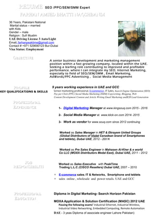 36 Years, Pakistani National
Marital status – married
with Kids
Gender – male
Religion : Sufi Muslim
UAE Driving License 3 Auto/Light
Email: farhanpeaktime@gmail.com
Contact # +971 529690123 Bur-Dubai
Visa Status: Employment
OOBBJJECTECTIIVEVE
A senior business development and marketing management
position within a fast growing company, located within the UAE.
Seeking a leading role contributing to improved and profitable
performance. where I can integrate my SEO, Internet Marketing,
especially to field of SEO/SEM/SMM , Email Marketing,
AdWords/PPC Advertising , Social Media Management
PPRROOFILEFILE 9 years working experience in UAE and GCC
Senior marketing professional, E-commerce ,IT Sales, Search Engine Optimization (SEO)
PPRROFOFEESSISSIOONALNAL
EEXXPPERIERIEENCENCE
JJOBOB
RRESESPPOONNSSIIBBIILLIITTII
PPROFROFEESSISSIOONALNAL
EEDUCATDUCATIIONON
Pay per Click (PPC) Social Media Marketing (SMM) Copywriting, Blogging, Web
Content Development Content and Article Writing Email Marketing andB2B Lead Generation
1- Digital Marketing Manager at www.kingsouq.com 2015 - 2016
2- Social Media Manager at www.klick-on.com 2014- 2015
3- Work as vendor for www.souq.com since 2012 continuing
Worked as Sales Manager in HET & Ekrayem United Groups
(Global Distributors of Violet Canadean brand of Smartphones
and teblets), Dubai UAE, 2012 - 2014
Worked as Pre Sales Engineer in Mahasen Al-Kher & e world
Co LLC (MOXA Distributors Medal East), Dubai UAE, 2011 - 2012
Worked as Sales Executive with PeakTime
Trading L.L.C (CISCO Resellers) Dubai UAE, 2007 – 2010
∗ E-commerce sales, IT & Networks, Smartphone and teblets
∗ sales online , wholesale and power retails. UAE and GCC
Diploma in Digital Marketing- Search Horizon Pakistan
MOXA Application & Solution Certification (MASC) 2012 UAE
Passing the following exams’ Industrial Ethernet, Industrial Wireless,
Industrial Video Networking, Embedded Computing, Remote Automation
DAE - 3 yeas Diploma of associate engineer Lahore Pakistan)
KEY QUALIFICATIONS & SKILLS
RERESSUUMMEE SEO /PPC/SEM/SMM Expert
FARHAN AMJED BHATTI NAQSHBANDIFARHAN AMJED BHATTI NAQSHBANDI
 