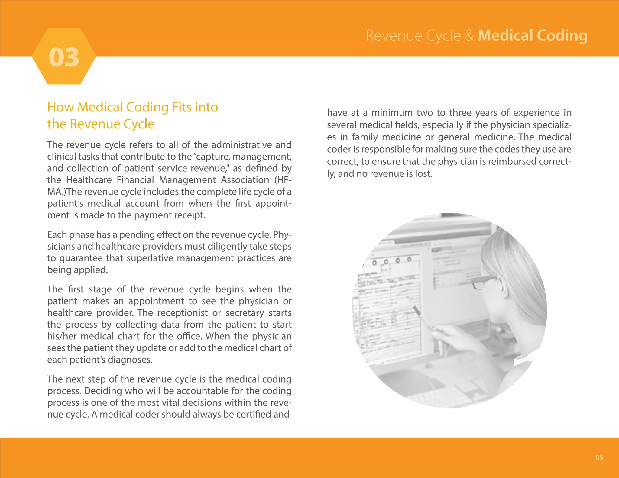 How Medical Coding Fits into
the Revenue Cycle
The revenue cycle refers to all of the administrative and
clinical tasks that contribute to the“capture, management,
and collection of patient service revenue," as defined by
the Healthcare Financial Management Association (HF-
MA.)The revenue cycle includes the complete life cycle of a
patient’s medical account from when the first appoint-
ment is made to the payment receipt.
Each phase has a pending effect on the revenue cycle. Phy-
sicians and healthcare providers must diligently take steps
to guarantee that superlative management practices are
being applied.
The first stage of the revenue cycle begins when the
patient makes an appointment to see the physician or
healthcare provider. The receptionist or secretary starts
the process by collecting data from the patient to start
his/her medical chart for the office. When the physician
sees the patient they update or add to the medical chart of
each patient’s diagnoses.
The next step of the revenue cycle is the medical coding
process. Deciding who will be accountable for the coding
process is one of the most vital decisions within the reve-
nue cycle. A medical coder should always be certified and
03
Revenue Cycle & Medical Coding
09
have at a minimum two to three years of experience in
several medical fields, especially if the physician specializ-
es in family medicine or general medicine. The medical
coder is responsible for making sure the codes they use are
correct, to ensure that the physician is reimbursed correct-
ly, and no revenue is lost.
 