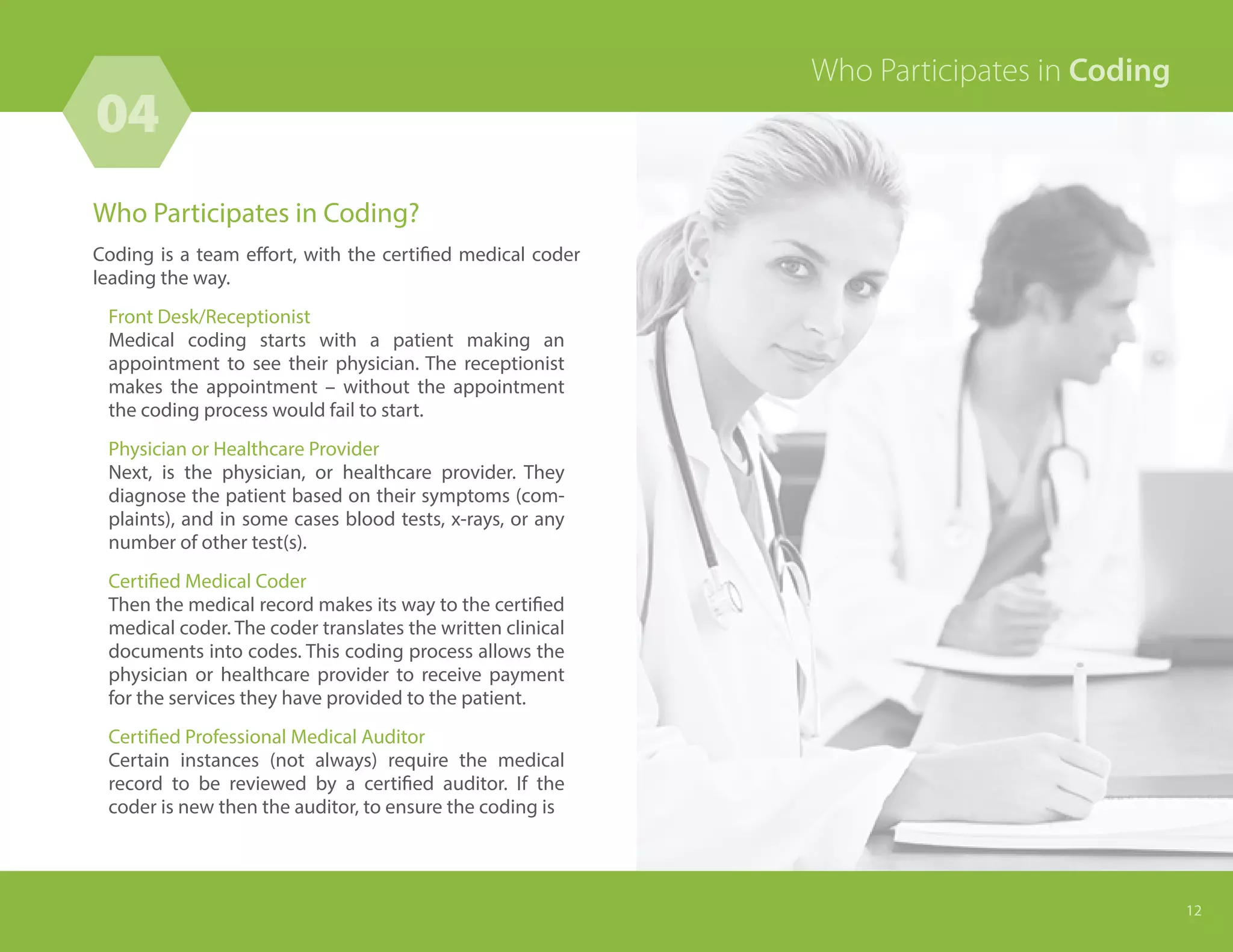 Who Participates in Coding?
Coding is a team effort, with the certified medical coder
leading the way.
Front Desk/Receptionist
Medical coding starts with a patient making an
appointment to see their physician. The receptionist
makes the appointment – without the appointment
the coding process would fail to start.
Physician or Healthcare Provider
Next, is the physician, or healthcare provider. They
diagnose the patient based on their symptoms (com-
plaints), and in some cases blood tests, x-rays, or any
number of other test(s).
Certified Medical Coder
Then the medical record makes its way to the certified
medical coder. The coder translates the written clinical
documents into codes. This coding process allows the
physician or healthcare provider to receive payment
for the services they have provided to the patient.
Certified Professional Medical Auditor
Certain instances (not always) require the medical
record to be reviewed by a certified auditor. If the
coder is new then the auditor, to ensure the coding is
04
12
Who Participates in Coding
 