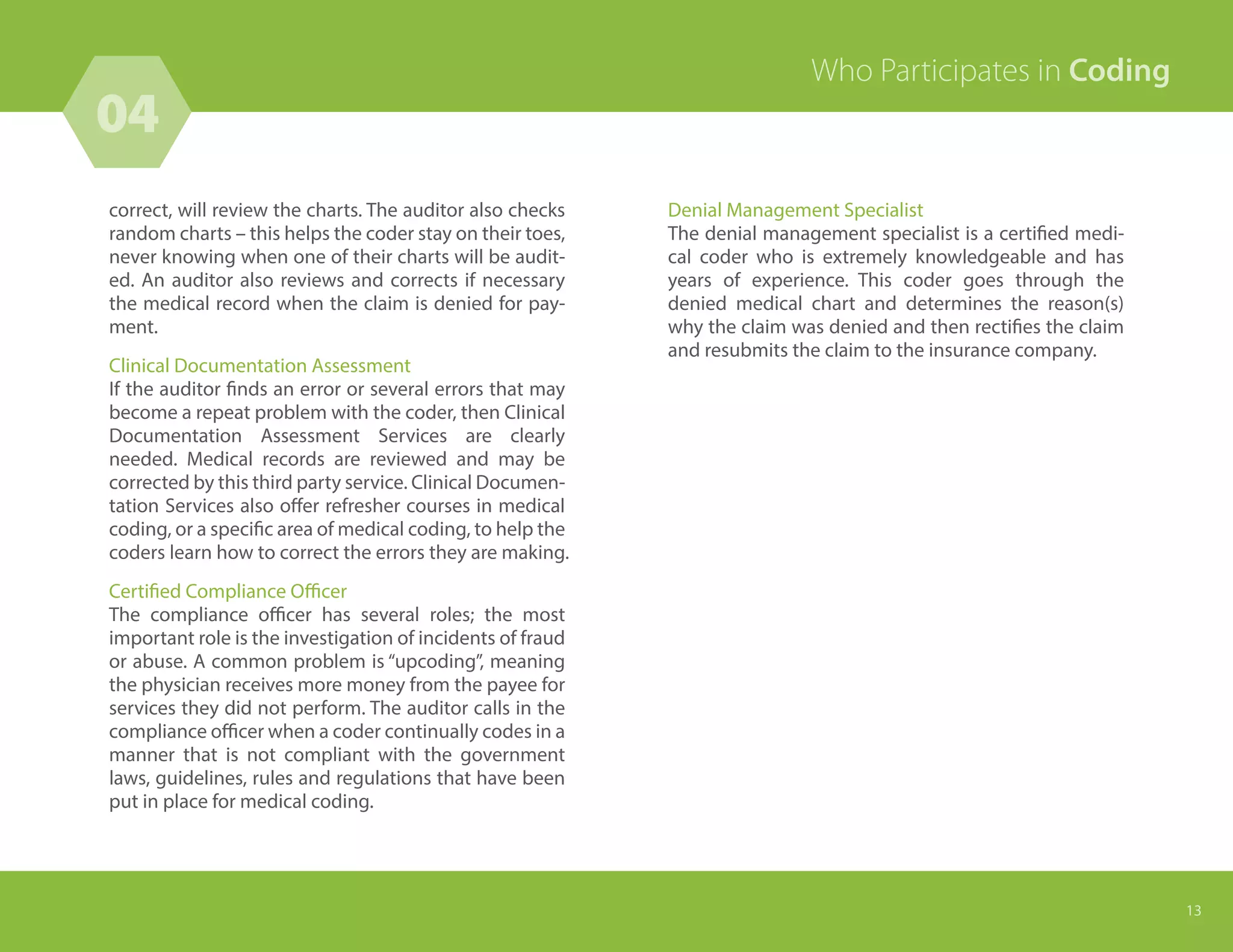 correct, will review the charts. The auditor also checks
random charts – this helps the coder stay on their toes,
never knowing when one of their charts will be audit-
ed. An auditor also reviews and corrects if necessary
the medical record when the claim is denied for pay-
ment.
Clinical Documentation Assessment
If the auditor finds an error or several errors that may
become a repeat problem with the coder, then Clinical
Documentation Assessment Services are clearly
needed. Medical records are reviewed and may be
corrected by this third party service. Clinical Documen-
tation Services also offer refresher courses in medical
coding, or a specific area of medical coding, to help the
coders learn how to correct the errors they are making.
Certified Compliance Officer
The compliance officer has several roles; the most
important role is the investigation of incidents of fraud
or abuse. A common problem is “upcoding”, meaning
the physician receives more money from the payee for
services they did not perform. The auditor calls in the
compliance officer when a coder continually codes in a
manner that is not compliant with the government
laws, guidelines, rules and regulations that have been
put in place for medical coding.
Who Participates in Coding
13
Denial Management Specialist
The denial management specialist is a certified medi-
cal coder who is extremely knowledgeable and has
years of experience. This coder goes through the
denied medical chart and determines the reason(s)
why the claim was denied and then rectifies the claim
and resubmits the claim to the insurance company.
04
 