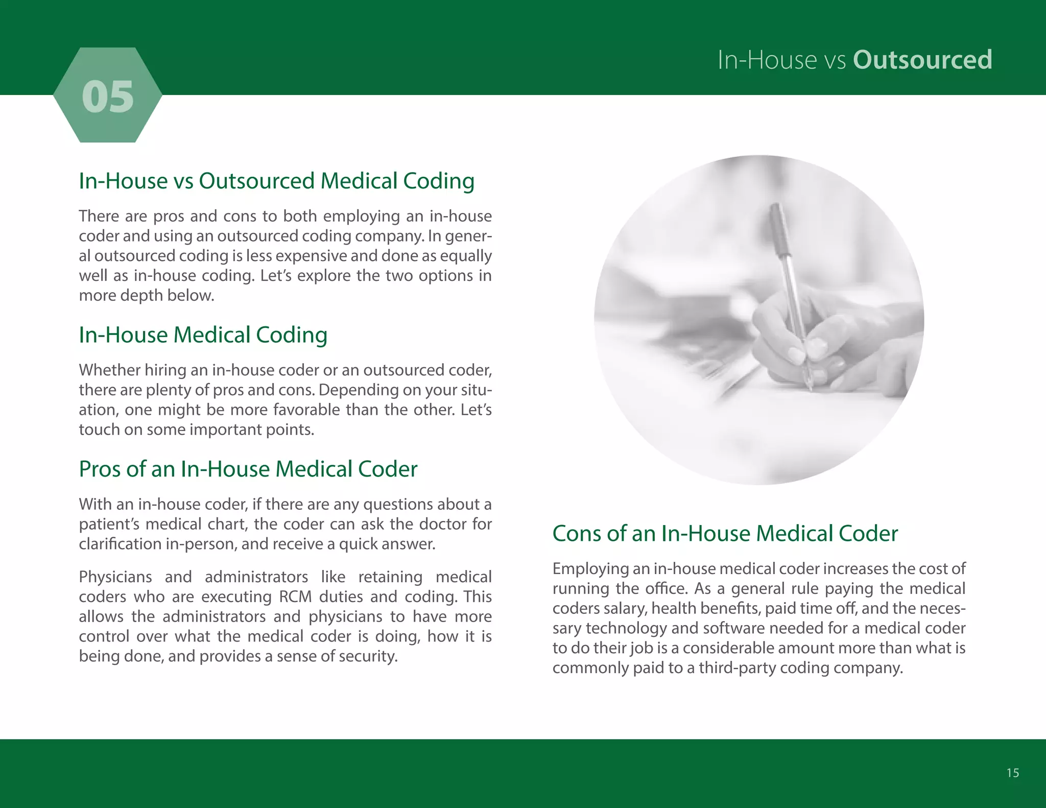 In-House vs Outsourced Medical Coding
There are pros and cons to both employing an in-house
coder and using an outsourced coding company. In gener-
al outsourced coding is less expensive and done as equally
well as in-house coding. Let’s explore the two options in
more depth below.
In-House Medical Coding
Whether hiring an in-house coder or an outsourced coder,
there are plenty of pros and cons. Depending on your situ-
ation, one might be more favorable than the other. Let’s
touch on some important points.
Pros of an In-House Medical Coder
With an in-house coder, if there are any questions about a
patient’s medical chart, the coder can ask the doctor for
clarification in-person, and receive a quick answer.
Physicians and administrators like retaining medical
coders who are executing RCM duties and coding. This
allows the administrators and physicians to have more
control over what the medical coder is doing, how it is
being done, and provides a sense of security.
Cons of an In-House Medical Coder
Employing an in-house medical coder increases the cost of
running the office. As a general rule paying the medical
coders salary, health benefits, paid time off, and the neces-
sary technology and software needed for a medical coder
to do their job is a considerable amount more than what is
commonly paid to a third-party coding company.
05
15
In-House vs Outsourced
 