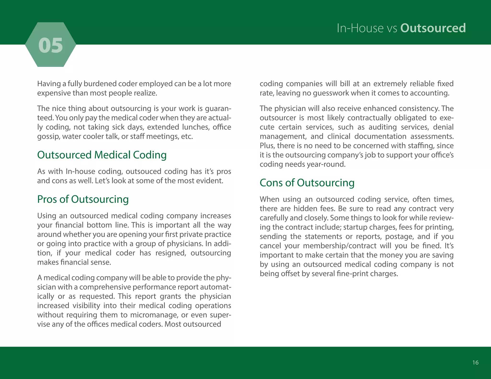 05
16
Having a fully burdened coder employed can be a lot more
expensive than most people realize.
The nice thing about outsourcing is your work is guaran-
teed.You only pay the medical coder when they are actual-
ly coding, not taking sick days, extended lunches, office
gossip, water cooler talk, or staff meetings, etc.
Outsourced Medical Coding
As with In-house coding, outsouced coding has it’s pros
and cons as well. Let’s look at some of the most evident.
Pros of Outsourcing
Using an outsourced medical coding company increases
your financial bottom line. This is important all the way
around whether you are opening your first private practice
or going into practice with a group of physicians. In addi-
tion, if your medical coder has resigned, outsourcing
makes financial sense.
A medical coding company will be able to provide the phy-
sician with a comprehensive performance report automat-
ically or as requested. This report grants the physician
increased visibility into their medical coding operations
without requiring them to micromanage, or even super-
vise any of the offices medical coders. Most outsourced
In-House vs Outsourced
coding companies will bill at an extremely reliable fixed
rate, leaving no guesswork when it comes to accounting.
The physician will also receive enhanced consistency. The
outsourcer is most likely contractually obligated to exe-
cute certain services, such as auditing services, denial
management, and clinical documentation assessments.
Plus, there is no need to be concerned with staffing, since
it is the outsourcing company’s job to support your office’s
coding needs year-round.
Cons of Outsourcing
When using an outsourced coding service, often times,
there are hidden fees. Be sure to read any contract very
carefully and closely. Some things to look for while review-
ing the contract include; startup charges, fees for printing,
sending the statements or reports, postage, and if you
cancel your membership/contract will you be fined. It’s
important to make certain that the money you are saving
by using an outsourced medical coding company is not
being offset by several fine-print charges.
 