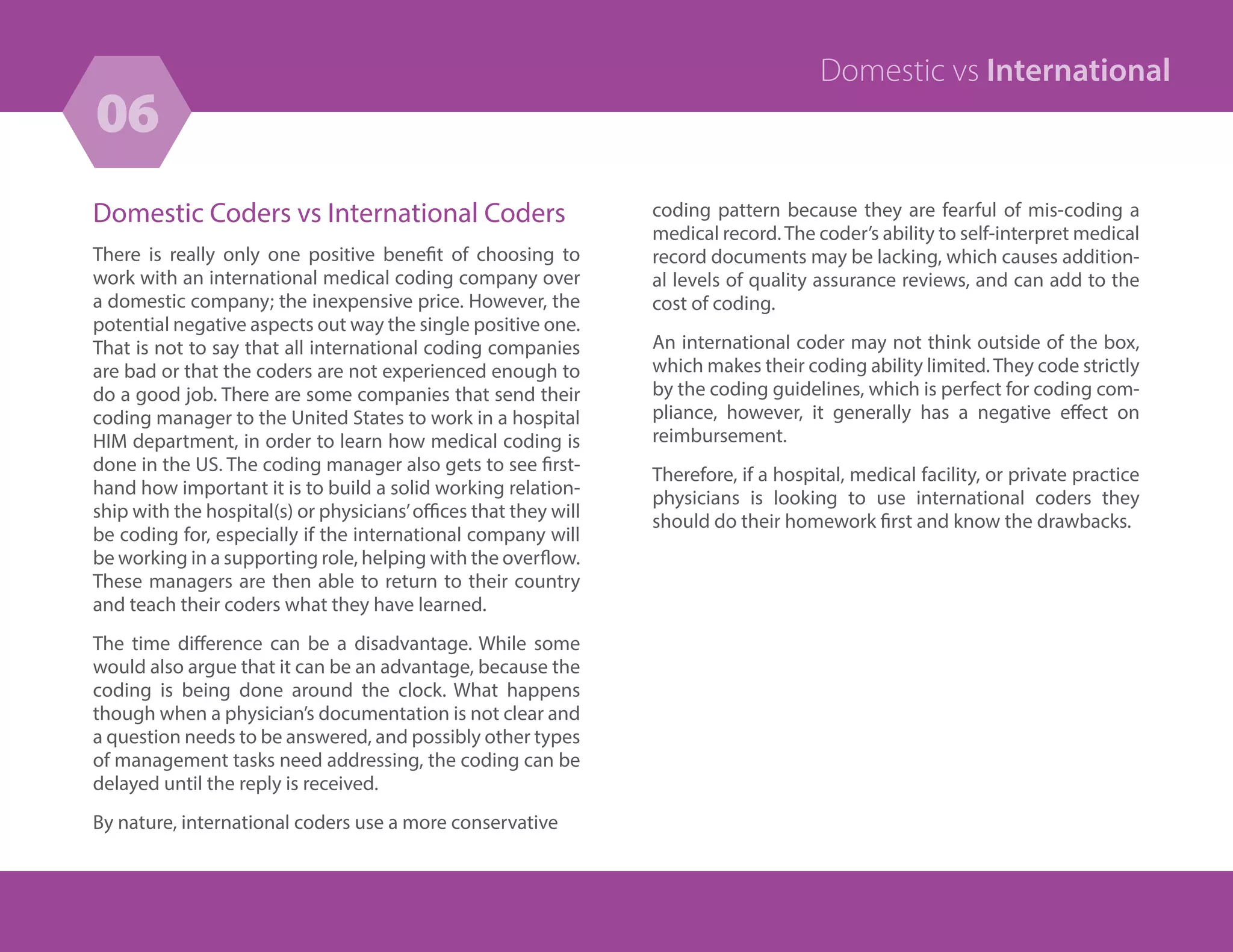 Domestic Coders vs International Coders
There is really only one positive benefit of choosing to
work with an international medical coding company over
a domestic company; the inexpensive price. However, the
potential negative aspects out way the single positive one.
That is not to say that all international coding companies
are bad or that the coders are not experienced enough to
do a good job. There are some companies that send their
coding manager to the United States to work in a hospital
HIM department, in order to learn how medical coding is
done in the US. The coding manager also gets to see first-
hand how important it is to build a solid working relation-
ship with the hospital(s) or physicians’offices that they will
be coding for, especially if the international company will
be working in a supporting role, helping with the overflow.
These managers are then able to return to their country
and teach their coders what they have learned.
The time difference can be a disadvantage. While some
would also argue that it can be an advantage, because the
coding is being done around the clock. What happens
though when a physician’s documentation is not clear and
a question needs to be answered, and possibly other types
of management tasks need addressing, the coding can be
delayed until the reply is received.
By nature, international coders use a more conservative
06
18
Domestic vs International
coding pattern because they are fearful of mis-coding a
medical record. The coder’s ability to self-interpret medical
record documents may be lacking, which causes addition-
al levels of quality assurance reviews, and can add to the
cost of coding.
An international coder may not think outside of the box,
which makes their coding ability limited. They code strictly
by the coding guidelines, which is perfect for coding com-
pliance, however, it generally has a negative effect on
reimbursement.
Therefore, if a hospital, medical facility, or private practice
physicians is looking to use international coders they
should do their homework first and know the drawbacks.
 
