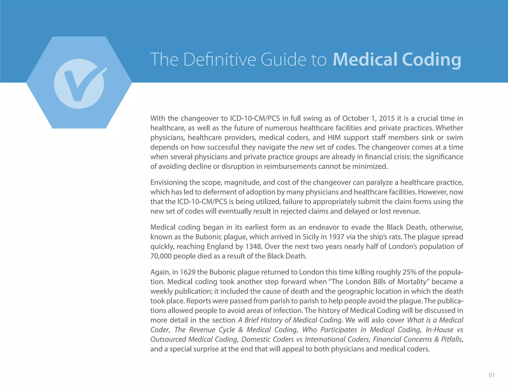 With the changeover to ICD-10-CM/PCS in full swing as of October 1, 2015 it is a crucial time in
healthcare, as well as the future of numerous healthcare facilities and private practices. Whether
physicians, healthcare providers, medical coders, and HIM support staff members sink or swim
depends on how successful they navigate the new set of codes. The changeover comes at a time
when several physicians and private practice groups are already in financial crisis; the significance
of avoiding decline or disruption in reimbursements cannot be minimized.
Envisioning the scope, magnitude, and cost of the changeover can paralyze a healthcare practice,
which has led to deferment of adoption by many physicians and healthcare facilities. However, now
that the ICD-10-CM/PCS is being utilized, failure to appropriately submit the claim forms using the
new set of codes will eventually result in rejected claims and delayed or lost revenue.
Medical coding began in its earliest form as an endeavor to evade the Black Death, otherwise,
known as the Bubonic plague, which arrived in Sicily in 1937 via the ship’s rats. The plague spread
quickly, reaching England by 1348. Over the next two years nearly half of London’s population of
70,000 people died as a result of the Black Death.
Again, in 1629 the Bubonic plague returned to London this time killing roughly 25% of the popula-
tion. Medical coding took another step forward when “The London Bills of Mortality” became a
weekly publication; it included the cause of death and the geographic location in which the death
took place. Reports were passed from parish to parish to help people avoid the plague.The publica-
tions allowed people to avoid areas of infection. The history of Medical Coding will be discussed in
more detail in the section A Brief History of Medical Coding. We will aslo cover What is a Medical
Coder, The Revenue Cycle & Medical Coding, Who Participates in Medical Coding, In-House vs
Outsourced Medical Coding, Domestic Coders vs International Coders, Financial Concerns & Pitfalls,
and a special surprise at the end that will appeal to both physicians and medical coders.
01
Medical CodingThe Deﬁnitive Guide to
 