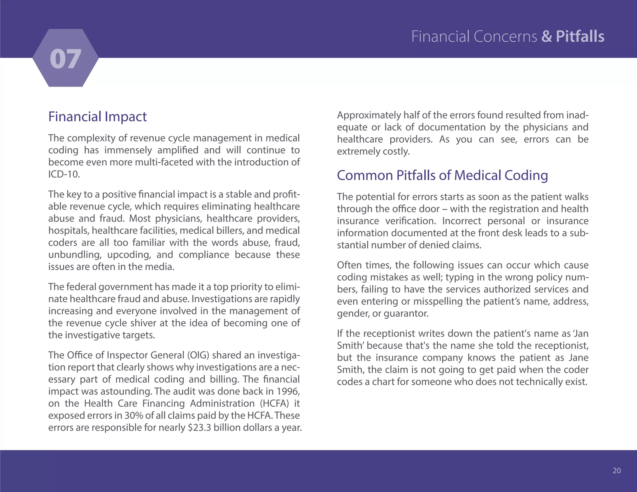 Financial Impact
The complexity of revenue cycle management in medical
coding has immensely amplified and will continue to
become even more multi-faceted with the introduction of
ICD-10.
The key to a positive financial impact is a stable and profit-
able revenue cycle, which requires eliminating healthcare
abuse and fraud. Most physicians, healthcare providers,
hospitals, healthcare facilities, medical billers, and medical
coders are all too familiar with the words abuse, fraud,
unbundling, upcoding, and compliance because these
issues are often in the media.
The federal government has made it a top priority to elimi-
nate healthcare fraud and abuse. Investigations are rapidly
increasing and everyone involved in the management of
the revenue cycle shiver at the idea of becoming one of
the investigative targets.
The Office of Inspector General (OIG) shared an investiga-
tion report that clearly shows why investigations are a nec-
essary part of medical coding and billing. The financial
impact was astounding. The audit was done back in 1996,
on the Health Care Financing Administration (HCFA) it
exposed errors in 30% of all claims paid by the HCFA.These
errors are responsible for nearly $23.3 billion dollars a year.
Approximately half of the errors found resulted from inad-
equate or lack of documentation by the physicians and
healthcare providers. As you can see, errors can be
extremely costly.
Common Pitfalls of Medical Coding
The potential for errors starts as soon as the patient walks
through the office door – with the registration and health
insurance verification. Incorrect personal or insurance
information documented at the front desk leads to a sub-
stantial number of denied claims.
Often times, the following issues can occur which cause
coding mistakes as well; typing in the wrong policy num-
bers, failing to have the services authorized services and
even entering or misspelling the patient’s name, address,
gender, or guarantor.
If the receptionist writes down the patient's name as ‘Jan
Smith’ because that's the name she told the receptionist,
but the insurance company knows the patient as Jane
Smith, the claim is not going to get paid when the coder
codes a chart for someone who does not technically exist.
20
07
Financial Concerns & Pitfalls
 