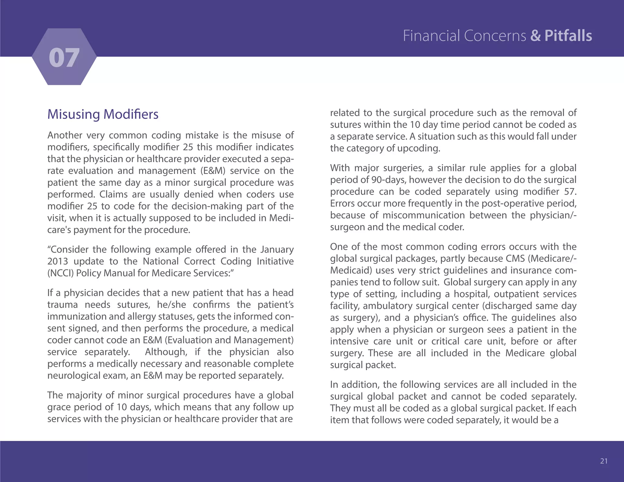 Misusing Modifiers
Another very common coding mistake is the misuse of
modifiers, specifically modifier 25 this modifier indicates
that the physician or healthcare provider executed a sepa-
rate evaluation and management (E&M) service on the
patient the same day as a minor surgical procedure was
performed. Claims are usually denied when coders use
modifier 25 to code for the decision-making part of the
visit, when it is actually supposed to be included in Medi-
care's payment for the procedure.
“Consider the following example offered in the January
2013 update to the National Correct Coding Initiative
(NCCI) Policy Manual for Medicare Services:”
If a physician decides that a new patient that has a head
trauma needs sutures, he/she confirms the patient’s
immunization and allergy statuses, gets the informed con-
sent signed, and then performs the procedure, a medical
coder cannot code an E&M (Evaluation and Management)
service separately. Although, if the physician also
performs a medically necessary and reasonable complete
neurological exam, an E&M may be reported separately.
The majority of minor surgical procedures have a global
grace period of 10 days, which means that any follow up
services with the physician or healthcare provider that are
related to the surgical procedure such as the removal of
sutures within the 10 day time period cannot be coded as
a separate service. A situation such as this would fall under
the category of upcoding.
With major surgeries, a similar rule applies for a global
period of 90-days, however the decision to do the surgical
procedure can be coded separately using modifier 57.
Errors occur more frequently in the post-operative period,
because of miscommunication between the physician/-
surgeon and the medical coder.
One of the most common coding errors occurs with the
global surgical packages, partly because CMS (Medicare/-
Medicaid) uses very strict guidelines and insurance com-
panies tend to follow suit. Global surgery can apply in any
type of setting, including a hospital, outpatient services
facility, ambulatory surgical center (discharged same day
as surgery), and a physician’s office. The guidelines also
apply when a physician or surgeon sees a patient in the
intensive care unit or critical care unit, before or after
surgery. These are all included in the Medicare global
surgical packet.
In addition, the following services are all included in the
surgical global packet and cannot be coded separately.
They must all be coded as a global surgical packet. If each
item that follows were coded separately, it would be a
21
07
Financial Concerns & Pitfalls
 