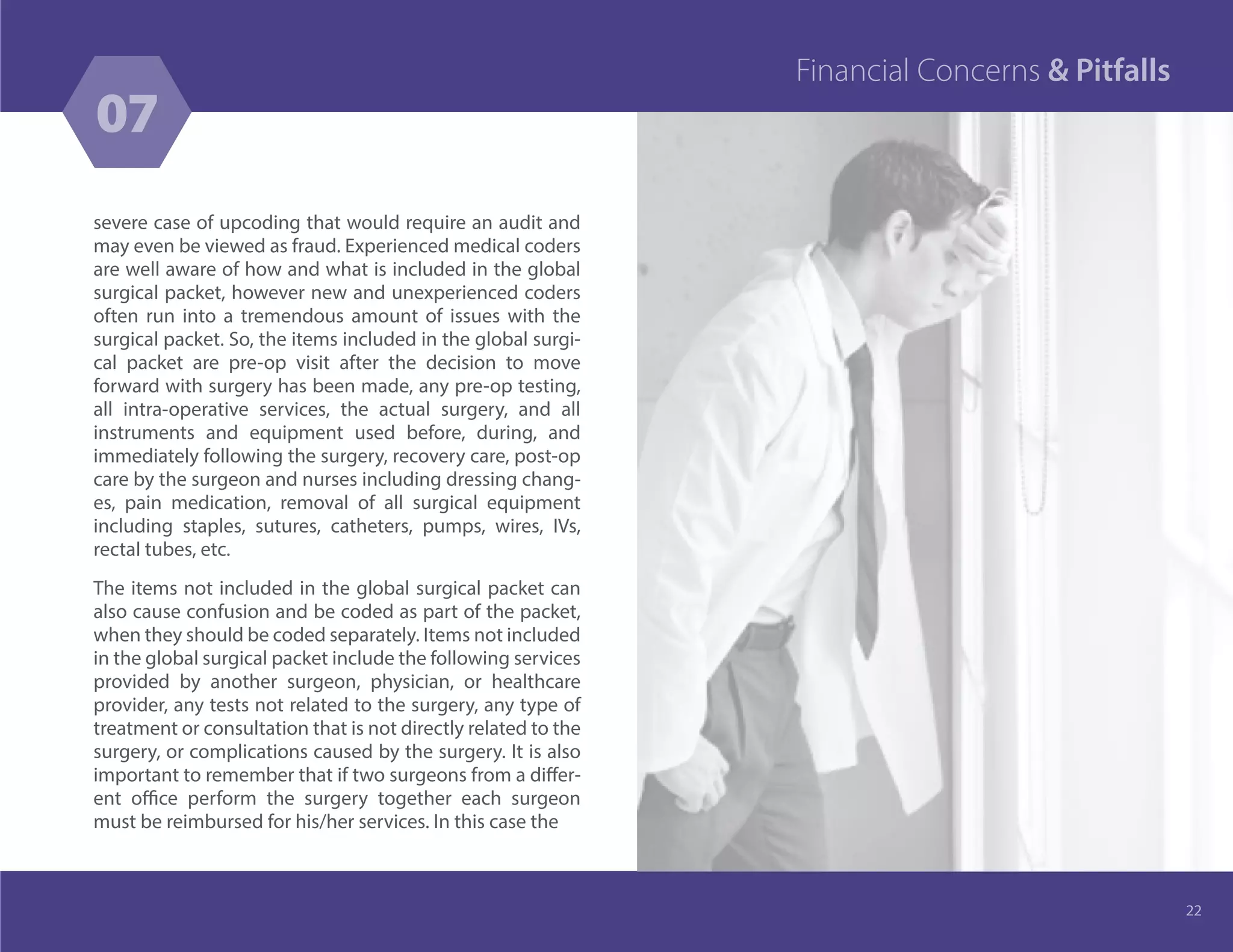 severe case of upcoding that would require an audit and
may even be viewed as fraud. Experienced medical coders
are well aware of how and what is included in the global
surgical packet, however new and unexperienced coders
often run into a tremendous amount of issues with the
surgical packet. So, the items included in the global surgi-
cal packet are pre-op visit after the decision to move
forward with surgery has been made, any pre-op testing,
all intra-operative services, the actual surgery, and all
instruments and equipment used before, during, and
immediately following the surgery, recovery care, post-op
care by the surgeon and nurses including dressing chang-
es, pain medication, removal of all surgical equipment
including staples, sutures, catheters, pumps, wires, IVs,
rectal tubes, etc.
The items not included in the global surgical packet can
also cause confusion and be coded as part of the packet,
when they should be coded separately. Items not included
in the global surgical packet include the following services
provided by another surgeon, physician, or healthcare
provider, any tests not related to the surgery, any type of
treatment or consultation that is not directly related to the
surgery, or complications caused by the surgery. It is also
important to remember that if two surgeons from a differ-
ent office perform the surgery together each surgeon
must be reimbursed for his/her services. In this case the
22
07
Financial Concerns & Pitfalls
 