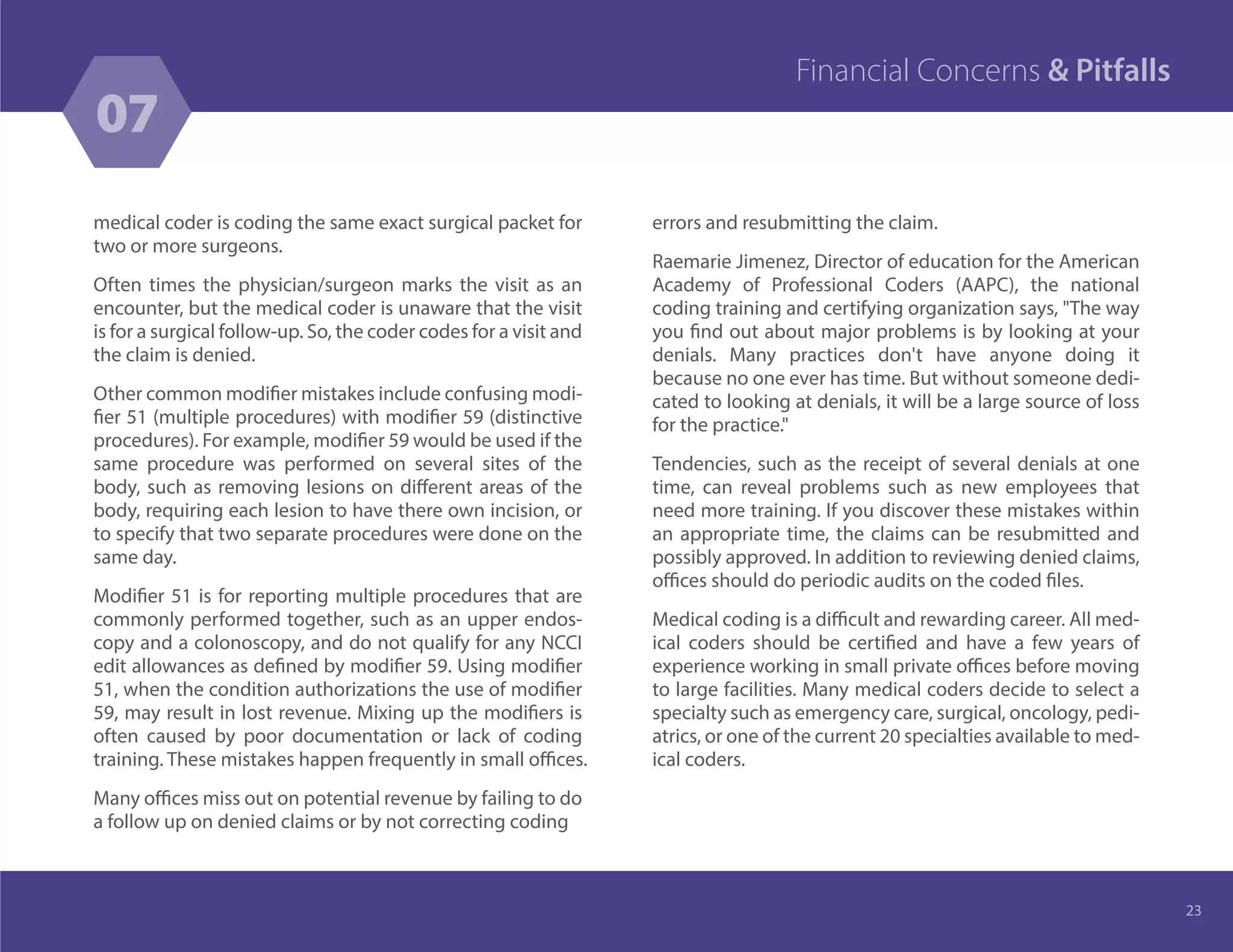 medical coder is coding the same exact surgical packet for
two or more surgeons.
Often times the physician/surgeon marks the visit as an
encounter, but the medical coder is unaware that the visit
is for a surgical follow-up. So, the coder codes for a visit and
the claim is denied.
Other common modifier mistakes include confusing modi-
fier 51 (multiple procedures) with modifier 59 (distinctive
procedures). For example, modifier 59 would be used if the
same procedure was performed on several sites of the
body, such as removing lesions on different areas of the
body, requiring each lesion to have there own incision, or
to specify that two separate procedures were done on the
same day.
Modifier 51 is for reporting multiple procedures that are
commonly performed together, such as an upper endos-
copy and a colonoscopy, and do not qualify for any NCCI
edit allowances as defined by modifier 59. Using modifier
51, when the condition authorizations the use of modifier
59, may result in lost revenue. Mixing up the modifiers is
often caused by poor documentation or lack of coding
training. These mistakes happen frequently in small offices.
Many offices miss out on potential revenue by failing to do
a follow up on denied claims or by not correcting coding
errors and resubmitting the claim.
Raemarie Jimenez, Director of education for the American
Academy of Professional Coders (AAPC), the national
coding training and certifying organization says, "The way
you find out about major problems is by looking at your
denials. Many practices don't have anyone doing it
because no one ever has time. But without someone dedi-
cated to looking at denials, it will be a large source of loss
for the practice."
Tendencies, such as the receipt of several denials at one
time, can reveal problems such as new employees that
need more training. If you discover these mistakes within
an appropriate time, the claims can be resubmitted and
possibly approved. In addition to reviewing denied claims,
offices should do periodic audits on the coded files.
Medical coding is a difficult and rewarding career. All med-
ical coders should be certified and have a few years of
experience working in small private offices before moving
to large facilities. Many medical coders decide to select a
specialty such as emergency care, surgical, oncology, pedi-
atrics, or one of the current 20 specialties available to med-
ical coders.
23
07
Financial Concerns & Pitfalls
 