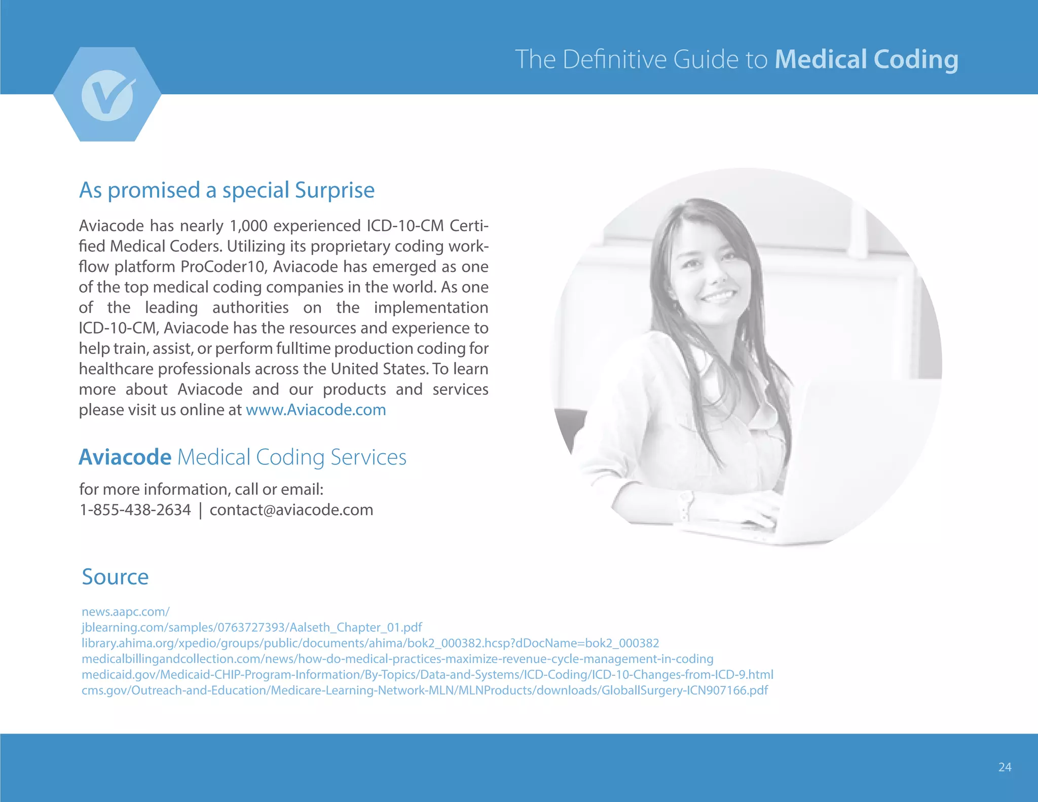 As promised a special Surprise
Aviacode has nearly 1,000 experienced ICD-10-CM Certi-
fied Medical Coders. Utilizing its proprietary coding work-
flow platform ProCoder10, Aviacode has emerged as one
of the top medical coding companies in the world. As one
of the leading authorities on the implementation
ICD-10-CM, Aviacode has the resources and experience to
help train, assist, or perform fulltime production coding for
healthcare professionals across the United States. To learn
more about Aviacode and our products and services
please visit us online at www.Aviacode.com
24
Aviacode Medical Coding Services
for more information, call or email:
1-855-438-2634 | contact@aviacode.com
The Deﬁnitive Guide to Medical Coding
Source
news.aapc.com/
jblearning.com/samples/0763727393/Aalseth_Chapter_01.pdf
library.ahima.org/xpedio/groups/public/documents/ahima/bok2_000382.hcsp?dDocName=bok2_000382
medicalbillingandcollection.com/news/how-do-medical-practices-maximize-revenue-cycle-management-in-coding
medicaid.gov/Medicaid-CHIP-Program-Information/By-Topics/Data-and-Systems/ICD-Coding/ICD-10-Changes-from-ICD-9.html
cms.gov/Outreach-and-Education/Medicare-Learning-Network-MLN/MLNProducts/downloads/GloballSurgery-ICN907166.pdf
 