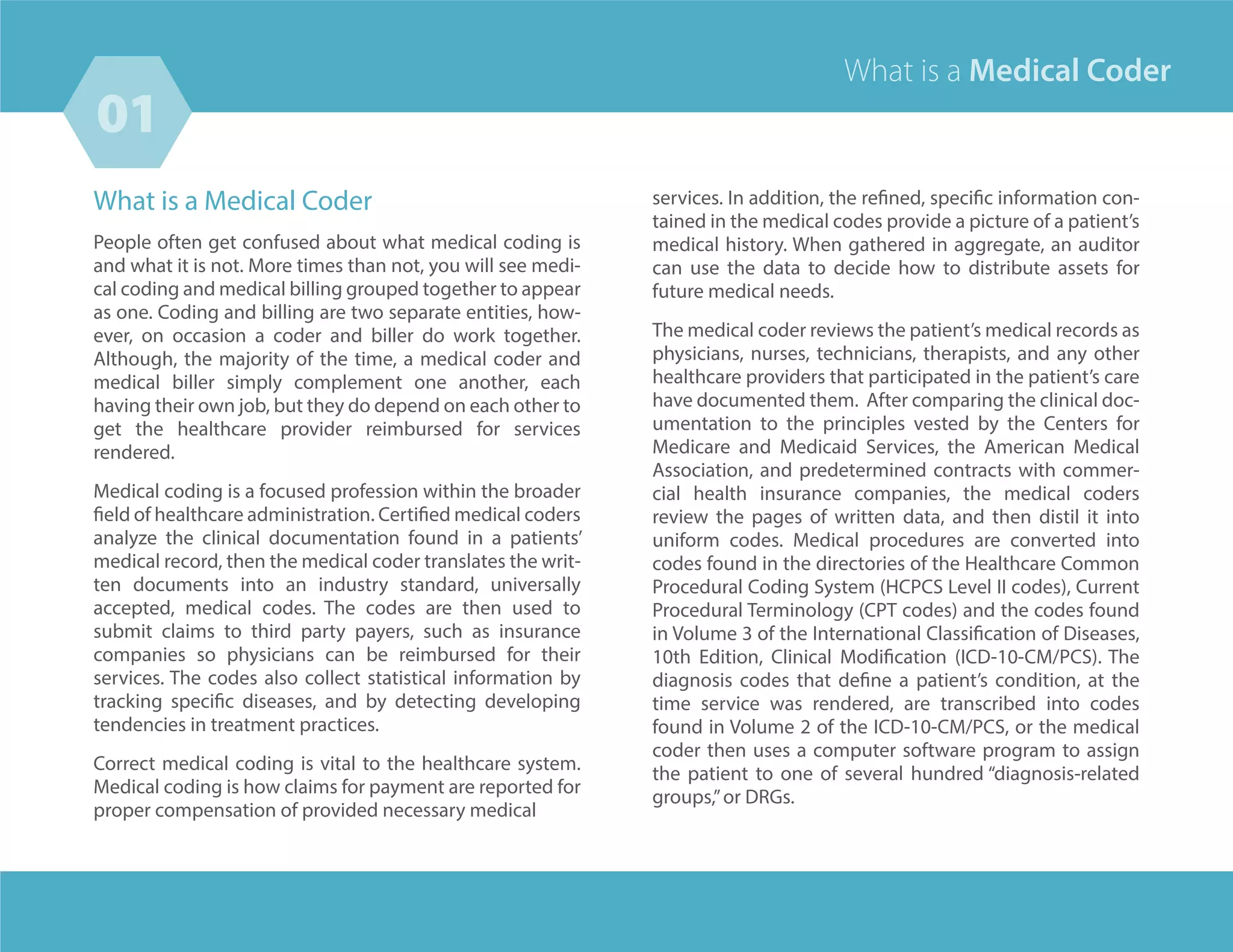 What is a Medical Coder
People often get confused about what medical coding is
and what it is not. More times than not, you will see medi-
cal coding and medical billing grouped together to appear
as one. Coding and billing are two separate entities, how-
ever, on occasion a coder and biller do work together.
Although, the majority of the time, a medical coder and
medical biller simply complement one another, each
having their own job, but they do depend on each other to
get the healthcare provider reimbursed for services
rendered.
Medical coding is a focused profession within the broader
field of healthcare administration. Certified medical coders
analyze the clinical documentation found in a patients’
medical record, then the medical coder translates the writ-
ten documents into an industry standard, universally
accepted, medical codes. The codes are then used to
submit claims to third party payers, such as insurance
companies so physicians can be reimbursed for their
services. The codes also collect statistical information by
tracking specific diseases, and by detecting developing
tendencies in treatment practices.
Correct medical coding is vital to the healthcare system.
Medical coding is how claims for payment are reported for
proper compensation of provided necessary medical
services. In addition, the refined, specific information con-
tained in the medical codes provide a picture of a patient’s
medical history. When gathered in aggregate, an auditor
can use the data to decide how to distribute assets for
future medical needs.
The medical coder reviews the patient’s medical records as
physicians, nurses, technicians, therapists, and any other
healthcare providers that participated in the patient’s care
have documented them. After comparing the clinical doc-
umentation to the principles vested by the Centers for
Medicare and Medicaid Services, the American Medical
Association, and predetermined contracts with commer-
cial health insurance companies, the medical coders
review the pages of written data, and then distil it into
uniform codes. Medical procedures are converted into
codes found in the directories of the Healthcare Common
Procedural Coding System (HCPCS Level II codes), Current
Procedural Terminology (CPT codes) and the codes found
in Volume 3 of the International Classification of Diseases,
10th Edition, Clinical Modification (ICD-10-CM/PCS). The
diagnosis codes that define a patient’s condition, at the
time service was rendered, are transcribed into codes
found in Volume 2 of the ICD-10-CM/PCS, or the medical
coder then uses a computer software program to assign
the patient to one of several hundred “diagnosis-related
groups,”or DRGs.
What is a Medical Coder
03
01
 