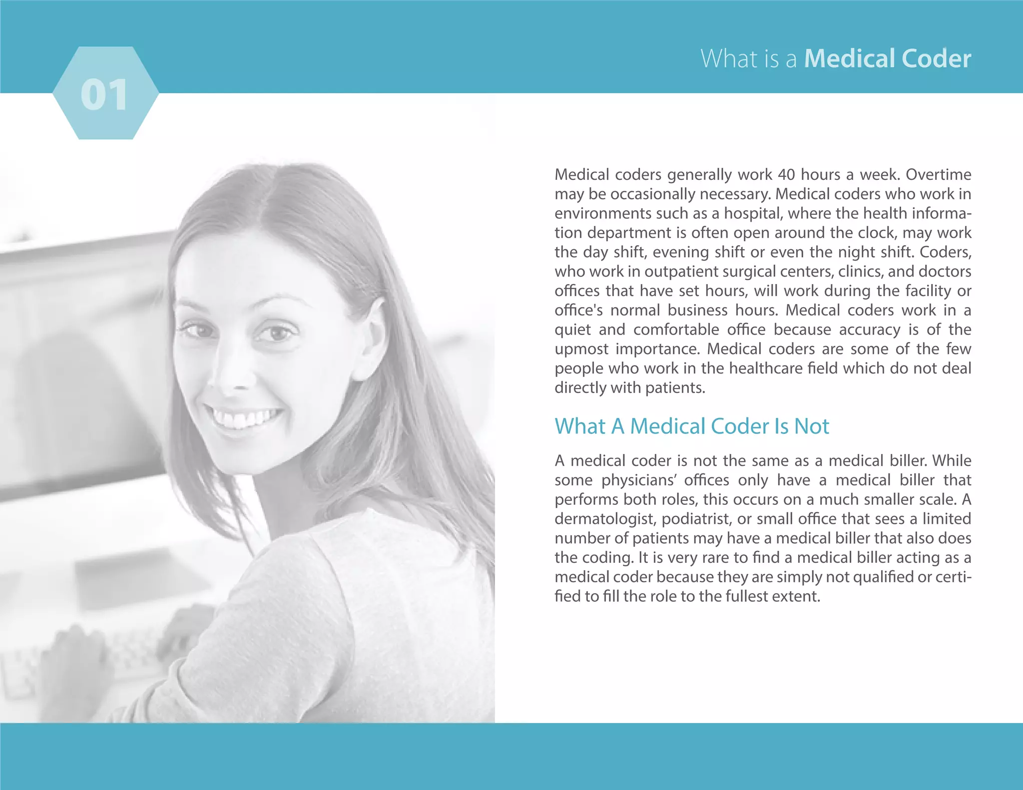 01
04
Medical coders generally work 40 hours a week. Overtime
may be occasionally necessary. Medical coders who work in
environments such as a hospital, where the health informa-
tion department is often open around the clock, may work
the day shift, evening shift or even the night shift. Coders,
who work in outpatient surgical centers, clinics, and doctors
offices that have set hours, will work during the facility or
office's normal business hours. Medical coders work in a
quiet and comfortable office because accuracy is of the
upmost importance. Medical coders are some of the few
people who work in the healthcare field which do not deal
directly with patients.
What A Medical Coder Is Not
A medical coder is not the same as a medical biller. While
some physicians’ offices only have a medical biller that
performs both roles, this occurs on a much smaller scale. A
dermatologist, podiatrist, or small office that sees a limited
number of patients may have a medical biller that also does
the coding. It is very rare to find a medical biller acting as a
medical coder because they are simply not qualified or certi-
fied to fill the role to the fullest extent.
What is a Medical Coder
 