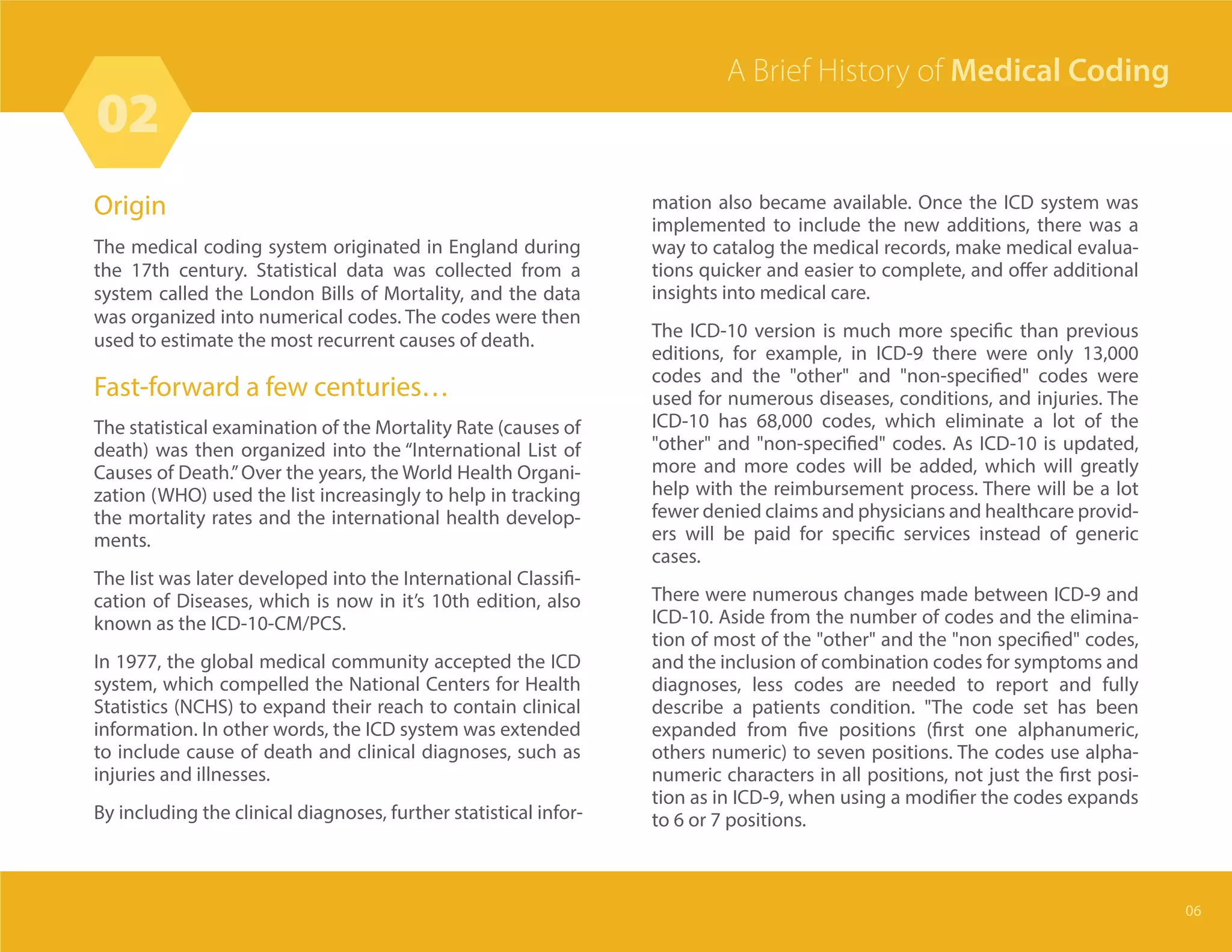 Origin
The medical coding system originated in England during
the 17th century. Statistical data was collected from a
system called the London Bills of Mortality, and the data
was organized into numerical codes. The codes were then
used to estimate the most recurrent causes of death.
Fast-forward a few centuries…
The statistical examination of the Mortality Rate (causes of
death) was then organized into the “International List of
Causes of Death.”Over the years, the World Health Organi-
zation (WHO) used the list increasingly to help in tracking
the mortality rates and the international health develop-
ments.
The list was later developed into the International Classifi-
cation of Diseases, which is now in it’s 10th edition, also
known as the ICD-10-CM/PCS.
In 1977, the global medical community accepted the ICD
system, which compelled the National Centers for Health
Statistics (NCHS) to expand their reach to contain clinical
information. In other words, the ICD system was extended
to include cause of death and clinical diagnoses, such as
injuries and illnesses.
By including the clinical diagnoses, further statistical infor-
mation also became available. Once the ICD system was
implemented to include the new additions, there was a
way to catalog the medical records, make medical evalua-
tions quicker and easier to complete, and offer additional
insights into medical care.
The ICD-10 version is much more specific than previous
editions, for example, in ICD-9 there were only 13,000
codes and the "other" and "non-specified" codes were
used for numerous diseases, conditions, and injuries. The
ICD-10 has 68,000 codes, which eliminate a lot of the
"other" and "non-specified" codes. As ICD-10 is updated,
more and more codes will be added, which will greatly
help with the reimbursement process. There will be a lot
fewer denied claims and physicians and healthcare provid-
ers will be paid for specific services instead of generic
cases.
There were numerous changes made between ICD-9 and
ICD-10. Aside from the number of codes and the elimina-
tion of most of the "other" and the "non specified" codes,
and the inclusion of combination codes for symptoms and
diagnoses, less codes are needed to report and fully
describe a patients condition. "The code set has been
expanded from five positions (first one alphanumeric,
others numeric) to seven positions. The codes use alpha-
numeric characters in all positions, not just the first posi-
tion as in ICD-9, when using a modifier the codes expands
to 6 or 7 positions.
02
06
A Brief History of Medical Coding
 