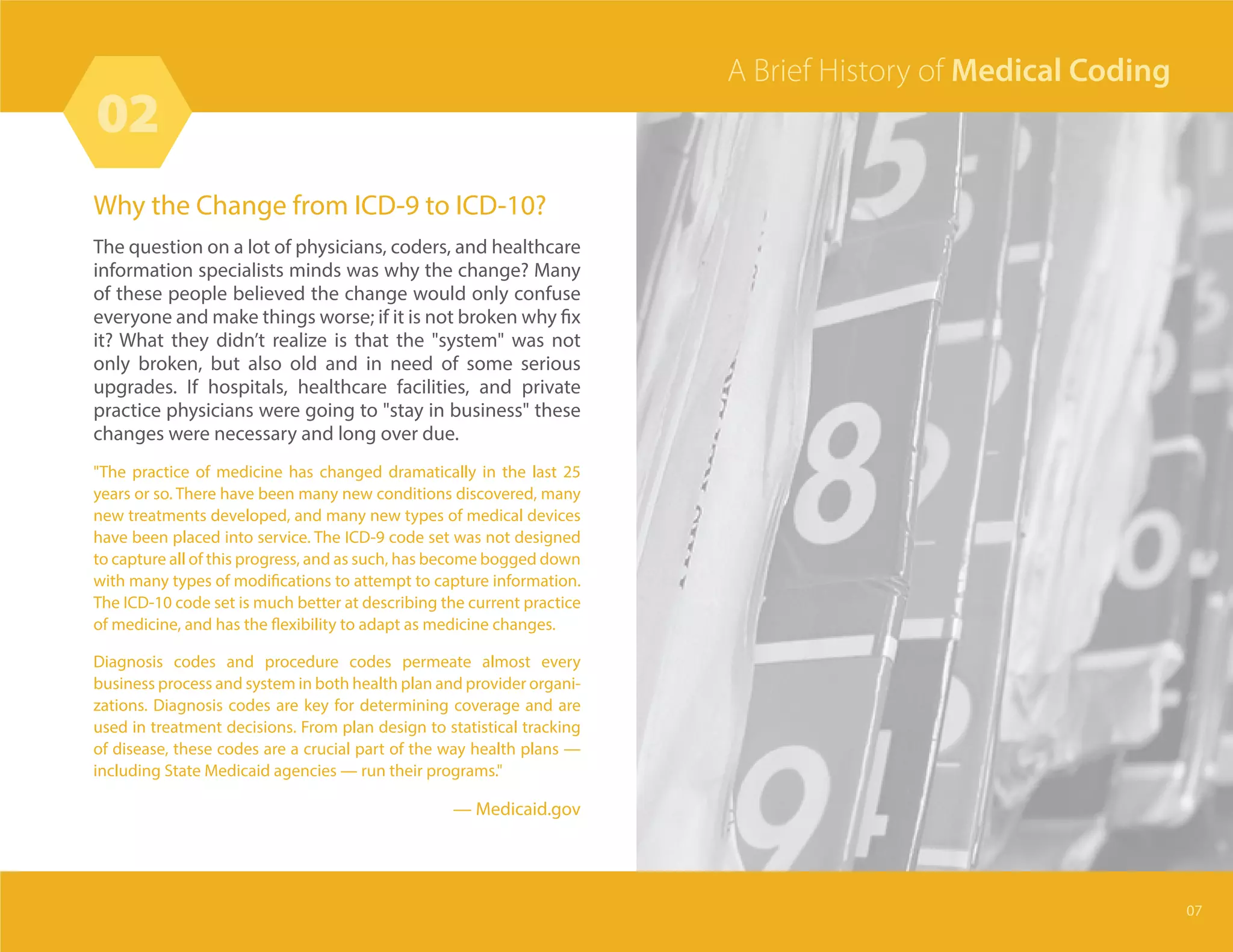 02
07
Why the Change from ICD-9 to ICD-10?
The question on a lot of physicians, coders, and healthcare
information specialists minds was why the change? Many
of these people believed the change would only confuse
everyone and make things worse; if it is not broken why fix
it? What they didn’t realize is that the "system" was not
only broken, but also old and in need of some serious
upgrades. If hospitals, healthcare facilities, and private
practice physicians were going to "stay in business" these
changes were necessary and long over due.
"The practice of medicine has changed dramatically in the last 25
years or so. There have been many new conditions discovered, many
new treatments developed, and many new types of medical devices
have been placed into service. The ICD-9 code set was not designed
to capture all of this progress, and as such, has become bogged down
with many types of modifications to attempt to capture information.
The ICD-10 code set is much better at describing the current practice
of medicine, and has the flexibility to adapt as medicine changes.
Diagnosis codes and procedure codes permeate almost every
business process and system in both health plan and provider organi-
zations. Diagnosis codes are key for determining coverage and are
used in treatment decisions. From plan design to statistical tracking
of disease, these codes are a crucial part of the way health plans —
including State Medicaid agencies — run their programs."
— Medicaid.gov
A Brief History of Medical Coding
 