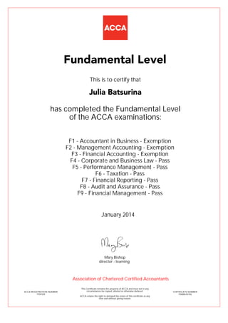 F1 - Accountant in Business - Exemption
F2 - Management Accounting - Exemption
F3 - Financial Accounting - Exemption
F4 - Corporate and Business Law - Pass
F5 - Performance Management - Pass
F6 - Taxation - Pass
F7 - Financial Reporting - Pass
F8 - Audit and Assurance - Pass
F9 - Financial Management - Pass
Julia Batsurina
Fundamental Level
This is to certify that
has completed the Fundamental Level
of the ACCA examinations:
ACCA REGISTRATION NUMBER
1934328
CERTIFICATE NUMBER
33688636766
This Certificate remains the property of ACCA and must not in any
circumstances be copied, altered or otherwise defaced.
ACCA retains the right to demand the return of this certificate at any
time and without giving reason.
Association of Chartered Certified Accountants
January 2014
director - learning
Mary Bishop
 