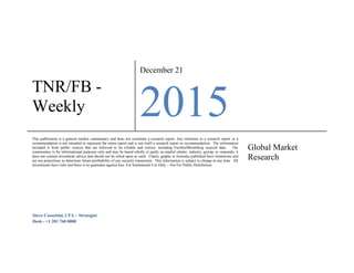 TNR/FB -
Weekly
December 21
2015
This publication is a general market commentary and does not constitute a research report. Any reference to a research report or a
recommendation is not intended to represent the entire report and is not itself a research report or recommendation. The information
included is from public sources that are believed to be reliable and correct, including FactSet/Bloomberg sourced data. The
commentary is for informational purposes only and may be based wholly or partly on market chatter, industry, gossip, or innuendo; it
does not contain investment advice and should not be relied upon as such. Charts, graphs or formulas published have limitations and
are not projections to determine future profitability of any security transaction. This information is subject to change at any time. All
investments have risks and there is no guarantee against loss. For Institutional Use Only – Not For Public Distribution.
Global Market
Research
Steve Cossettini, CFA – Strategist
Desk - +1 201 760 0080
 