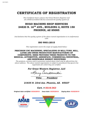 CERTIFICATE OF REGISTRATION
This Certificate bears witness that Great Western Registrar LLC
(An ANAB-accredited CB) has assessed the quality system of:
RUGO MACHINE SHOP SERVICES
24820 N. 16TH
AVE., BUILDING 2, SUITE 150
PHOENIX, AZ 85085
And declares that the quality system of the above named organization is in conformance
with:
ISO 9001:2015
This registration covers the scope of supply listed below:
PRECISION CNC MACHINING, SPECIALIZING IN MILL/TURN, MILL,
LATHE AND SWISS PRODUCTION MANUFACTURING OF
COMPONENTS. RMSS PROVIDES THESE PRODUCTS TO THE
MEDICAL, AUTOMOTIVE, AEROSPACE, COMMERCIAL/INDUSTRIAL,
AND RENEWABLE ENERGY INDUSTRIES
The products, services and/or processes named above shall only be offered from the
above address. The above named organization is subject to procedures that govern the
registration for which they are certified.
For Great Western Registrar, LLC
Title: President
21835 N. 23rd Ave. Phoenix, AZ. 85027
Cert. # 0316-363
Original date certified: 03/23/2016 Issue date: 03/23/2016 Expiry date: 03/22/2019
10/15/2015
 