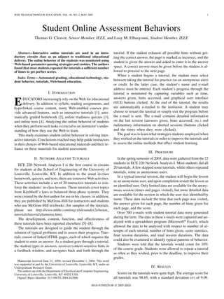 IEEE TRANSACTIONS ON EDUCATION, VOL. 48, NO. 2, MAY 2005 1
Student Online Assessment Behaviors
Thomas G. Cleaver, Senior Member, IEEE, and Loay M. Elbasyouni, Student Member, IEEE
Abstract—Interactive online tutorials are used in an intro-
ductory circuits class as an adjunct to traditional educational
delivery. The online behavior of the students was monitored using
Web-based parameter-passing strategies and cookies. The authors
found that most students repeated the tutorials a sufﬁcient number
of times to get perfect scores.
Index Terms—Automated grading, educational technology, stu-
dent behavior, tutorials, Web-based education.
I. INTRODUCTION
EDUCATORS increasingly rely on the Web for educational
delivery. In addition to syllabi, reading assignments, and
hyperlinked course content, many Web-enabled courses pro-
vide advanced features, such as interactive tutorials [1], auto-
matically graded homework [2], online readiness quizzes [3],
and online tests [4]. Analyzing the online behavior of students
when they perform such tasks is crucial to an instructor’s under-
standing of how they use the Web to learn.
This study examines student online behavior in solving inter-
active tutorials. Conclusions reached may help guide instructors
in their choices of Web-based educational materials and their re-
liance on these materials for student assessment.
II. NETWORK ANALYSIS TUTORIALS
ECE 220 Network Analysis I is the ﬁrst course in circuits
for students at the School of Engineering of the University of
Louisville, Louisville, KY. In addition to the usual in-class
homework, quizzes, and tests, there are extensive Web activities.
These activities include a set of 20 interactive tutorials to rein-
force the students’ in-class lessons. These tutorials cover topics
from Kirchhoff’s laws to balanced three-phase systems. They
were created by the ﬁrst author for use in his classes; in addition,
they are published by McGraw-Hill for instructors and students
who use McGraw-Hill textbooks (for samples of the tutorials,
please see http://www.mhhe.com/engcs/alexander2e/netan_
tutorials/tutorials/tutmenu.htm).
The development, content, function, and effectiveness of
these tutorials have been reported elsewhere [5]–[8].
The tutorials are designed to guide the student through the
solution of typical problems and to assess their progress. Tuto-
rials consist of linked HTML pages, each of which requires the
student to enter an answer. As a student goes through a tutorial,
the student types in answers, receives context-sensitive hints in
a feedback window, and navigates back and forth through the
Manuscript received June 21, 2004; revised December 1, 2004. This work
was supported in part by the University of Louisville, Louisville, KY, under an
Undergraduate Research Grant.
The authors are with the Department of Electrical and Computer Engineering,
University of Louisville, Louisville, KY 40292 USA.
Digital Object Identiﬁer 10.1109/TE.2004.842886
tutorial. If the student exhausts all possible hints without get-
ting the correct answer, the page is marked as incorrect, and the
student is given the answer and asked to enter it in the answer
space. A correct answer must be given before the student is al-
lowed to proceed to the next page.
When a student begins a tutorial, the student must select
between taking the tutorial for practice (as an anonymous user)
or credit. In the latter case, the student’s name and e-mail
address must be entered. Each student’s progress through the
tutorial is monitored by capturing variables such as time,
answers given, hints accessed, and graphical user interface
(GUI) buttons clicked. At the end of the tutorial, the results
are automatically e-mailed to the instructor. A student may
choose to restart the tutorial or simply exit the program before
the e-mail is sent. The e-mail contains detailed information
on the last session (answers given, hints accessed, etc.) and
rudimentary information on aborted sessions (buttons clicked
and the times when they were clicked).
The goal was to learn what strategies students employed when
they worked on the tutorials in order to improve the tutorials and
to assess the online methods that affect student learning.
III. PROCEDURE
In the spring semester of 2003, data were gathered from the 22
students in ECE 220 Network Analysis I. Most students did all
20 tutorials. A few skipped some tutorials, while others repeated
tutorials, some as anonymous users.
In a typical tutorial session, the student will begin the lesson
as an anonymous user, and upon completion restart the lesson as
an identiﬁed user. Only limited data are available for the anony-
mous session (times and pages visited), but more detailed data
are available for the session in which the user was identiﬁed by
name. These data include the time that each page was visited,
the answer given for each page, the number of hints given for
each page, and the score.
Over 700 e-mails with student tutorial data were generated
during the term. The data in these e-mails were captured and an-
alyzed with a spreadsheet program (Microsoft® Excel), which
allowed the data to be analyzed with respect to number of at-
tempts of each tutorial, number of hints given, score statistics,
ﬁnal session durations, and total session durations. The data
could also be examined to identify typical patterns of behavior.
Students were told that the tutorials would count for 10%
of the course grade. Students were allowed to repeat a tutorial
as often as they wished, prior to the deadline, to improve their
grades.
IV. RESULTS
Scores on the tutorials were quite high. The average score for
all tutorials was 98.65, with a standard deviation ( ) of 9.09.
0018-9359/$20.00 © 2005 IEEE
 