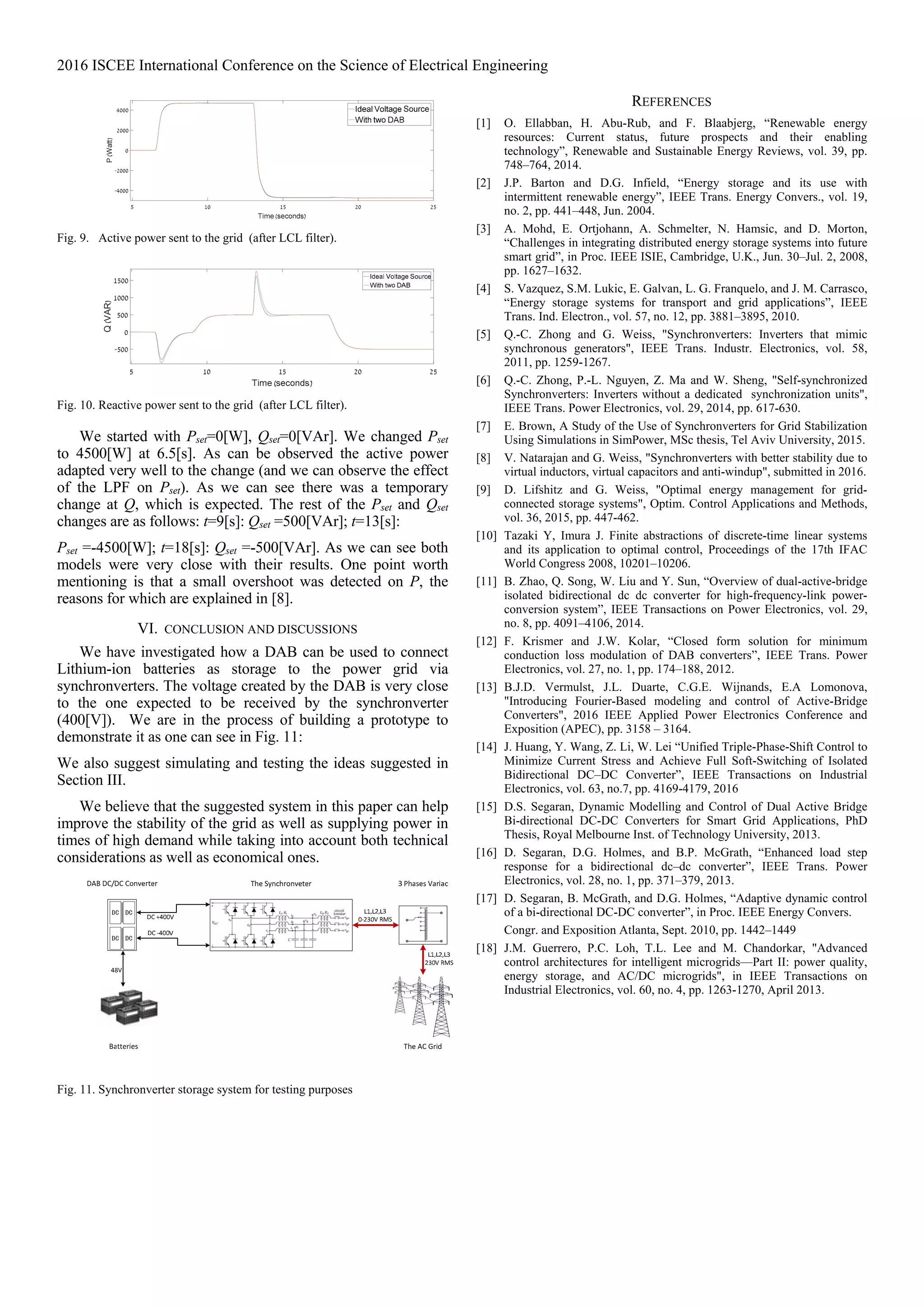 2016 ISCEE International Conference on the Science of Electrical Engineering
Fig. 9. Active power sent to the grid (after LCL filter).
Fig. 10. Reactive power sent to the grid (after LCL filter).
We started with Pset=0[W], Qset=0[VAr]. We changed Pset
to 4500[W] at 6.5[s]. As can be observed the active power
adapted very well to the change (and we can observe the effect
of the LPF on Pset). As we can see there was a temporary
change at Q, which is expected. The rest of the Pset and Qset
changes are as follows: t=9[s]: Qset =500[VAr]; t=13[s]:
Pset =-4500[W]; t=18[s]: Qset =-500[VAr]. As we can see both
models were very close with their results. One point worth
mentioning is that a small overshoot was detected on P, the
reasons for which are explained in [8].
VI. CONCLUSION AND DISCUSSIONS
We have investigated how a DAB can be used to connect
Lithium-ion batteries as storage to the power grid via
synchronverters. The voltage created by the DAB is very close
to the one expected to be received by the synchronverter
(400[V]). We are in the process of building a prototype to
demonstrate it as one can see in Fig. 11:
We also suggest simulating and testing the ideas suggested in
Section III.
We believe that the suggested system in this paper can help
improve the stability of the grid as well as supplying power in
times of high demand while taking into account both technical
considerations as well as economical ones.
Fig. 11. Synchronverter storage system for testing purposes
REFERENCES
[1] O. Ellabban, H. Abu-Rub, and F. Blaabjerg, “Renewable energy
resources: Current status, future prospects and their enabling
technology”, Renewable and Sustainable Energy Reviews, vol. 39, pp.
748–764, 2014.
[2] J.P. Barton and D.G. Infield, “Energy storage and its use with
intermittent renewable energy”, IEEE Trans. Energy Convers., vol. 19,
no. 2, pp. 441–448, Jun. 2004.
[3] A. Mohd, E. Ortjohann, A. Schmelter, N. Hamsic, and D. Morton,
“Challenges in integrating distributed energy storage systems into future
smart grid”, in Proc. IEEE ISIE, Cambridge, U.K., Jun. 30–Jul. 2, 2008,
pp. 1627–1632.
[4] S. Vazquez, S.M. Lukic, E. Galvan, L. G. Franquelo, and J. M. Carrasco,
“Energy storage systems for transport and grid applications”, IEEE
Trans. Ind. Electron., vol. 57, no. 12, pp. 3881–3895, 2010.
[5] Q.-C. Zhong and G. Weiss, "Synchronverters: Inverters that mimic
synchronous generators", IEEE Trans. Industr. Electronics, vol. 58,
2011, pp. 1259-1267.
[6] Q.-C. Zhong, P.-L. Nguyen, Z. Ma and W. Sheng, "Self-synchronized
Synchronverters: Inverters without a dedicated synchronization units",
IEEE Trans. Power Electronics, vol. 29, 2014, pp. 617-630.
[7] E. Brown, A Study of the Use of Synchronverters for Grid Stabilization
Using Simulations in SimPower, MSc thesis, Tel Aviv University, 2015.
[8] V. Natarajan and G. Weiss, "Synchronverters with better stability due to
virtual inductors, virtual capacitors and anti-windup", submitted in 2016.
[9] D. Lifshitz and G. Weiss, "Optimal energy management for grid-
connected storage systems", Optim. Control Applications and Methods,
vol. 36, 2015, pp. 447-462.
[10] Tazaki Y, Imura J. Finite abstractions of discrete-time linear systems
and its application to optimal control, Proceedings of the 17th IFAC
World Congress 2008, 10201–10206.
[11] B. Zhao, Q. Song, W. Liu and Y. Sun, “Overview of dual-active-bridge
isolated bidirectional dc dc converter for high-frequency-link power-
conversion system”, IEEE Transactions on Power Electronics, vol. 29,
no. 8, pp. 4091–4106, 2014.
[12] F. Krismer and J.W. Kolar, “Closed form solution for minimum
conduction loss modulation of DAB converters”, IEEE Trans. Power
Electronics, vol. 27, no. 1, pp. 174–188, 2012.
[13] B.J.D. Vermulst, J.L. Duarte, C.G.E. Wijnands, E.A Lomonova,
"Introducing Fourier-Based modeling and control of Active-Bridge
Converters", 2016 IEEE Applied Power Electronics Conference and
Exposition (APEC), pp. 3158 – 3164.
[14] J. Huang, Y. Wang, Z. Li, W. Lei “Unified Triple-Phase-Shift Control to
Minimize Current Stress and Achieve Full Soft-Switching of Isolated
Bidirectional DC–DC Converter”, IEEE Transactions on Industrial
Electronics, vol. 63, no.7, pp. 4169-4179, 2016
[15] D.S. Segaran, Dynamic Modelling and Control of Dual Active Bridge
Bi-directional DC-DC Converters for Smart Grid Applications, PhD
Thesis, Royal Melbourne Inst. of Technology University, 2013.
[16] D. Segaran, D.G. Holmes, and B.P. McGrath, “Enhanced load step
response for a bidirectional dc–dc converter”, IEEE Trans. Power
Electronics, vol. 28, no. 1, pp. 371–379, 2013.
[17] D. Segaran, B. McGrath, and D.G. Holmes, “Adaptive dynamic control
of a bi-directional DC-DC converter”, in Proc. IEEE Energy Convers.
Congr. and Exposition Atlanta, Sept. 2010, pp. 1442–1449
[18] J.M. Guerrero, P.C. Loh, T.L. Lee and M. Chandorkar, "Advanced
control architectures for intelligent microgrids—Part II: power quality,
energy storage, and AC/DC microgrids", in IEEE Transactions on
Industrial Electronics, vol. 60, no. 4, pp. 1263-1270, April 2013.
P(Watt)Q(VAR)
 