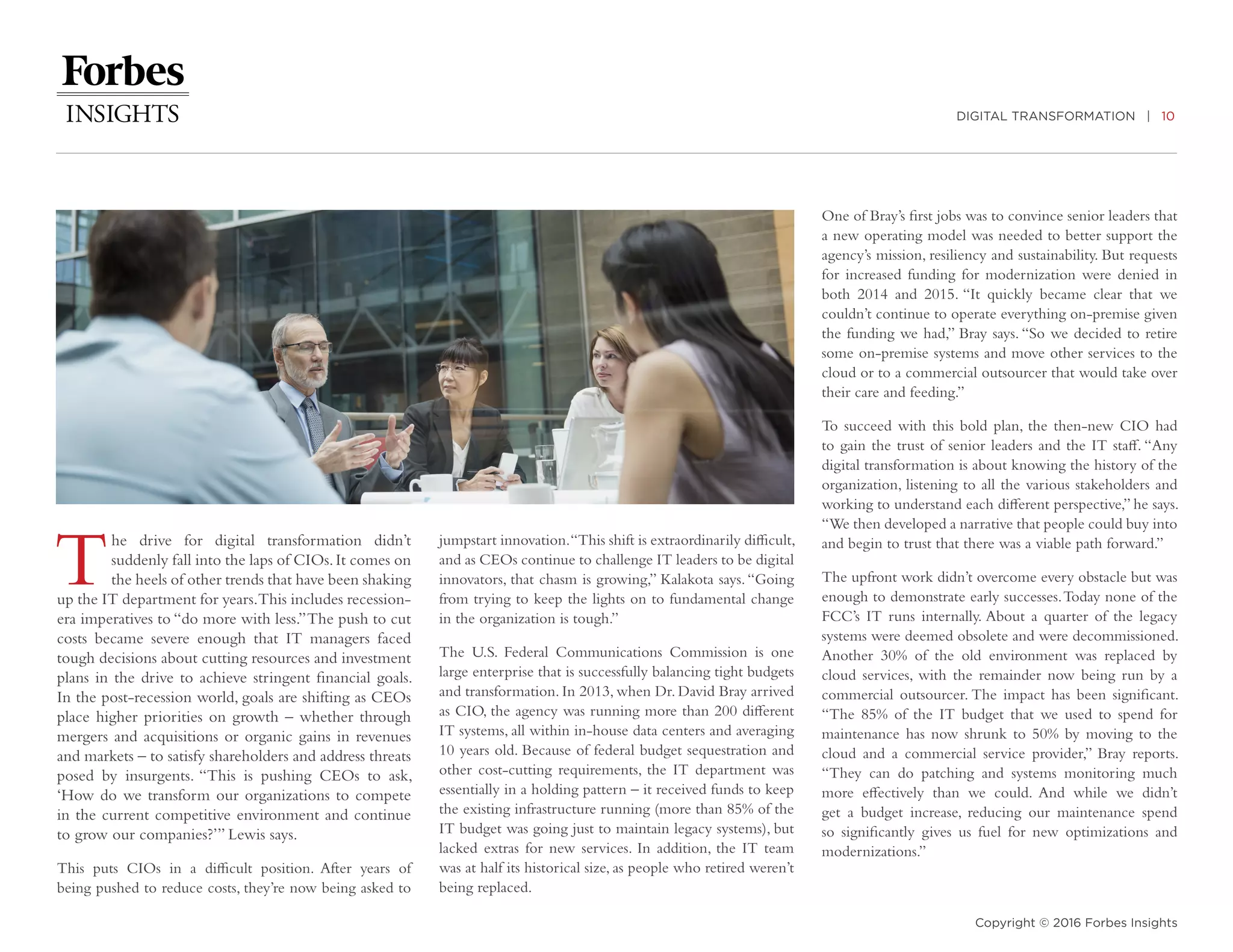 DIGITAL TRANSFORMATION | 10
Copyright © 2016 Forbes Insights
The drive for digital transformation didn’t
suddenly fall into the laps of CIOs.It comes on
the heels of other trends that have been shaking
up the IT department for years.This includes recession-
era imperatives to “do more with less.”The push to cut
costs became severe enough that IT managers faced
tough decisions about cutting resources and investment
plans in the drive to achieve stringent financial goals.
In the post-recession world, goals are shifting as CEOs
place higher priorities on growth – whether through
mergers and acquisitions or organic gains in revenues
and markets – to satisfy shareholders and address threats
posed by insurgents. “This is pushing CEOs to ask,
‘How do we transform our organizations to compete
in the current competitive environment and continue
to grow our companies?’” Lewis says.
This puts CIOs in a difficult position. After years of
being pushed to reduce costs, they’re now being asked to
jumpstart innovation.“This shift is extraordinarily difficult,
and as CEOs continue to challenge IT leaders to be digital
innovators, that chasm is growing,” Kalakota says.“Going
from trying to keep the lights on to fundamental change
in the organization is tough.”
The U.S. Federal Communications Commission is one
large enterprise that is successfully balancing tight budgets
and transformation. In 2013, when Dr. David Bray arrived
as CIO, the agency was running more than 200 different
IT systems, all within in-house data centers and averaging
10 years old. Because of federal budget sequestration and
other cost-cutting requirements, the IT department was
essentially in a holding pattern – it received funds to keep
the existing infrastructure running (more than 85% of the
IT budget was going just to maintain legacy systems), but
lacked extras for new services. In addition, the IT team
was at half its historical size, as people who retired weren’t
being replaced.
One of Bray’s first jobs was to convince senior leaders that
a new operating model was needed to better support the
agency’s mission, resiliency and sustainability. But requests
for increased funding for modernization were denied in
both 2014 and 2015. “It quickly became clear that we
couldn’t continue to operate everything on-premise given
the funding we had,” Bray says. “So we decided to retire
some on-premise systems and move other services to the
cloud or to a commercial outsourcer that would take over
their care and feeding.”
To succeed with this bold plan, the then-new CIO had
to gain the trust of senior leaders and the IT staff. “Any
digital transformation is about knowing the history of the
organization, listening to all the various stakeholders and
working to understand each different perspective,” he says.
“We then developed a narrative that people could buy into
and begin to trust that there was a viable path forward.”
The upfront work didn’t overcome every obstacle but was
enough to demonstrate early successes.Today none of the
FCC’s IT runs internally. About a quarter of the legacy
systems were deemed obsolete and were decommissioned.
Another 30% of the old environment was replaced by
cloud services, with the remainder now being run by a
commercial outsourcer. The impact has been significant.
“The 85% of the IT budget that we used to spend for
maintenance has now shrunk to 50% by moving to the
cloud and a commercial service provider,” Bray reports.
“They can do patching and systems monitoring much
more effectively than we could. And while we didn’t
get a budget increase, reducing our maintenance spend
so significantly gives us fuel for new optimizations and
modernizations.”
 