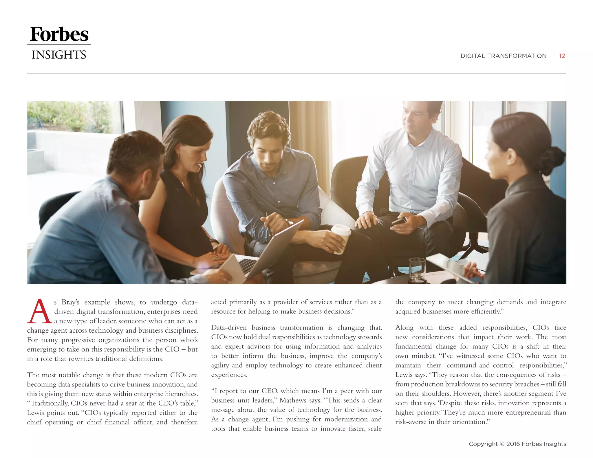 DIGITAL TRANSFORMATION | 12
Copyright © 2016 Forbes Insights
As Bray’s example shows, to undergo data-
driven digital transformation, enterprises need
a new type of leader,someone who can act as a
change agent across technology and business disciplines.
For many progressive organizations the person who’s
emerging to take on this responsibility is the CIO – but
in a role that rewrites traditional definitions.
The most notable change is that these modern CIOs are
becoming data specialists to drive business innovation, and
this is giving them new status within enterprise hierarchies.
“Traditionally, CIOs never had a seat at the CEO’s table,”
Lewis points out. “CIOs typically reported either to the
chief operating or chief financial officer, and therefore
acted primarily as a provider of services rather than as a
resource for helping to make business decisions.”
Data-driven business transformation is changing that.
CIOs now hold dual responsibilities as technology stewards
and expert advisors for using information and analytics
to better inform the business, improve the company’s
agility and employ technology to create enhanced client
experiences.
“I report to our CEO, which means I’m a peer with our
business-unit leaders,” Mathews says. “This sends a clear
message about the value of technology for the business.
As a change agent, I’m pushing for modernization and
tools that enable business teams to innovate faster, scale
the company to meet changing demands and integrate
acquired businesses more efficiently.”
Along with these added responsibilities, CIOs face
new considerations that impact their work. The most
fundamental change for many CIOs is a shift in their
own mindset. “I’ve witnessed some CIOs who want to
maintain their command-and-control responsibilities,”
Lewis says.“They reason that the consequences of risks –
from production breakdowns to security breaches – still fall
on their shoulders. However, there’s another segment I’ve
seen that says,‘Despite these risks, innovation represents a
higher priority.’They’re much more entrepreneurial than
risk-averse in their orientation.”
 