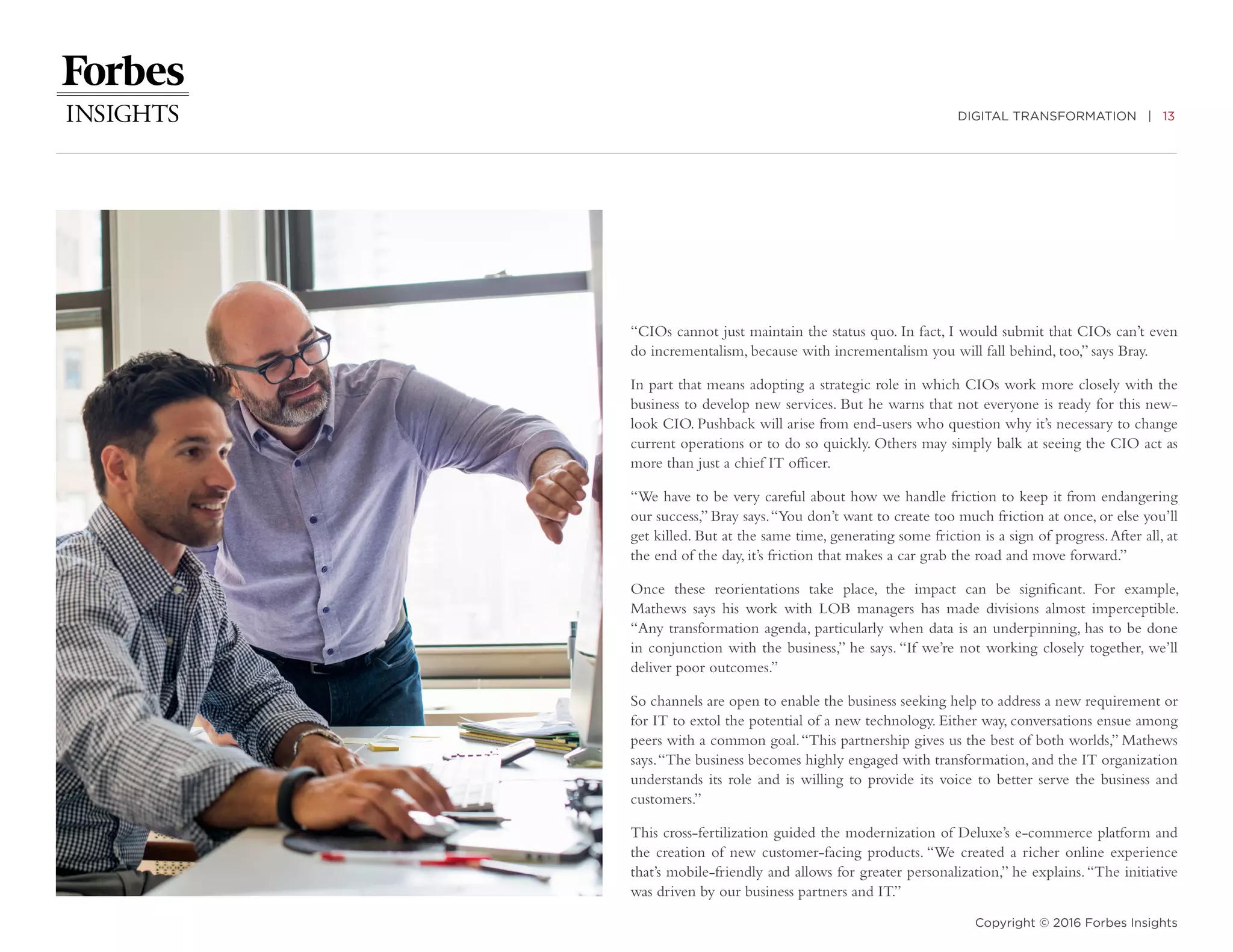 DIGITAL TRANSFORMATION | 13
Copyright © 2016 Forbes Insights
“CIOs cannot just maintain the status quo. In fact, I would submit that CIOs can’t even
do incrementalism, because with incrementalism you will fall behind, too,” says Bray.
In part that means adopting a strategic role in which CIOs work more closely with the
business to develop new services. But he warns that not everyone is ready for this new-
look CIO. Pushback will arise from end-users who question why it’s necessary to change
current operations or to do so quickly. Others may simply balk at seeing the CIO act as
more than just a chief IT officer.
“We have to be very careful about how we handle friction to keep it from endangering
our success,” Bray says.“You don’t want to create too much friction at once, or else you’ll
get killed. But at the same time, generating some friction is a sign of progress.After all, at
the end of the day, it’s friction that makes a car grab the road and move forward.”
Once these reorientations take place, the impact can be significant. For example,
Mathews says his work with LOB managers has made divisions almost imperceptible.
“Any transformation agenda, particularly when data is an underpinning, has to be done
in conjunction with the business,” he says. “If we’re not working closely together, we’ll
deliver poor outcomes.”
So channels are open to enable the business seeking help to address a new requirement or
for IT to extol the potential of a new technology. Either way, conversations ensue among
peers with a common goal.“This partnership gives us the best of both worlds,” Mathews
says.“The business becomes highly engaged with transformation, and the IT organization
understands its role and is willing to provide its voice to better serve the business and
customers.”
This cross-fertilization guided the modernization of Deluxe’s e-commerce platform and
the creation of new customer-facing products. “We created a richer online experience
that’s mobile-friendly and allows for greater personalization,” he explains.“The initiative
was driven by our business partners and IT.”
 