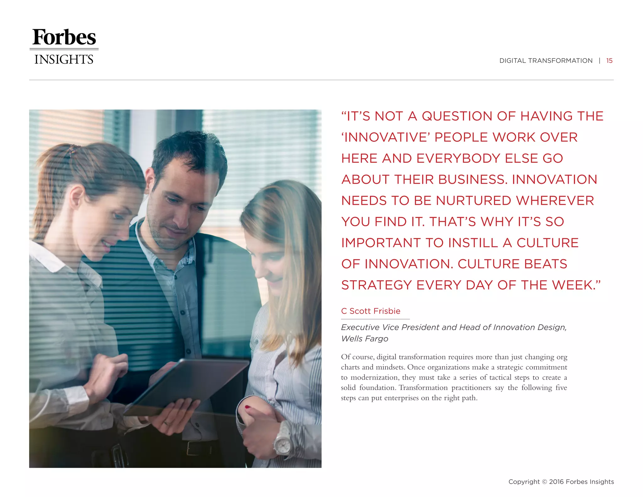 DIGITAL TRANSFORMATION | 15
Copyright © 2016 Forbes Insights
“IT’S NOT A QUESTION OF HAVING THE
‘INNOVATIVE’ PEOPLE WORK OVER
HERE AND EVERYBODY ELSE GO
ABOUT THEIR BUSINESS. INNOVATION
NEEDS TO BE NURTURED WHEREVER
YOU FIND IT. THAT’S WHY IT’S SO
IMPORTANT TO INSTILL A CULTURE
OF INNOVATION. CULTURE BEATS
STRATEGY EVERY DAY OF THE WEEK.”
Of course, digital transformation requires more than just changing org
charts and mindsets. Once organizations make a strategic commitment
to modernization, they must take a series of tactical steps to create a
solid foundation. Transformation practitioners say the following five
steps can put enterprises on the right path.
C Scott Frisbie
Executive Vice President and Head of Innovation Design,
Wells Fargo
 