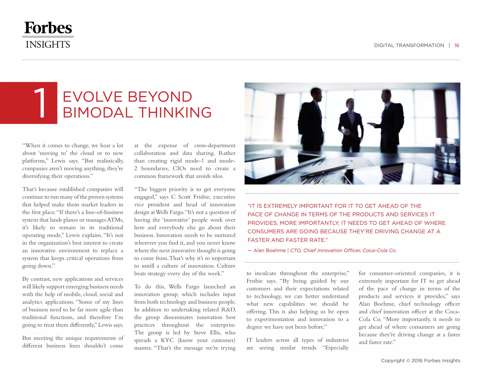 DIGITAL TRANSFORMATION | 16
Copyright © 2016 Forbes Insights
“When it comes to change, we hear a lot
about ‘moving to’ the cloud or to new
platforms,” Lewis says. “But realistically,
companies aren’t moving anything, they’re
diversifying their operations.”
That’s because established companies will
continue to run many of the proven systems
that helped make them market leaders in
the first place.“If there’s a line-of-business
system that lands planes or manages ATMs,
it’s likely to remain in its traditional
operating mode,” Lewis explains. “It’s not
in the organization’s best interest to create
an innovative environment to replace a
system that keeps critical operations from
going down.”
By contrast, new applications and services
will likely support emerging business needs
with the help of mobile, cloud, social and
analytics applications. “Some of my lines
of business need to be far more agile than
traditional functions, and therefore I’m
going to treat them differently,”Lewis says.
But meeting the unique requirements of
different business lines shouldn’t come
1 EVOLVE BEYOND
BIMODAL THINKING
at the expense of cross-department
collaboration and data sharing. Rather
than creating rigid mode-1 and mode-
2 boundaries, CIOs need to create a
common framework that avoids silos.
“The biggest priority is to get everyone
engaged,” says C Scott Frisbie, executive
vice president and head of innovation
design atWells Fargo.“It’s not a question of
having the ‘innovative’ people work over
here and everybody else go about their
business. Innovation needs to be nurtured
wherever you find it, and you never know
where the next innovative thought is going
to come from.That’s why it’s so important
to instill a culture of innovation. Culture
beats strategy every day of the week.”
To do this, Wells Fargo launched an
innovation group, which includes input
from both technology and business people.
In addition to undertaking related R&D,
the group disseminates innovation best
practices throughout the enterprise.
The group is led by Steve Ellis, who
spreads a KYC (know your customer)
mantra. “That’s the message we’re trying
to inculcate throughout the enterprise,”
Frisbie says. “By being guided by our
customers and their expectations related
to technology, we can better understand
what new capabilities we should be
offering. This is also helping us be open
to experimentation and innovation to a
degree we have not been before.”
IT leaders across all types of industries
are seeing similar trends. “Especially
for consumer-oriented companies, it is
extremely important for IT to get ahead
of the pace of change in terms of the
products and services it provides,” says
Alan Boehme, chief technology officer
and chief innovation officer at the Coca-
Cola Co. “More importantly, it needs to
get ahead of where consumers are going
because they’re driving change at a faster
and faster rate.”
“IT IS EXTREMELY IMPORTANT FOR IT TO GET AHEAD OF THE
PACE OF CHANGE IN TERMS OF THE PRODUCTS AND SERVICES IT
PROVIDES. MORE IMPORTANTLY, IT NEEDS TO GET AHEAD OF WHERE
CONSUMERS ARE GOING BECAUSE THEY’RE DRIVING CHANGE AT A
FASTER AND FASTER RATE.”
­— Alan Boehme | CTO, Chief Innovation Officer, Coca-Cola Co.
 
