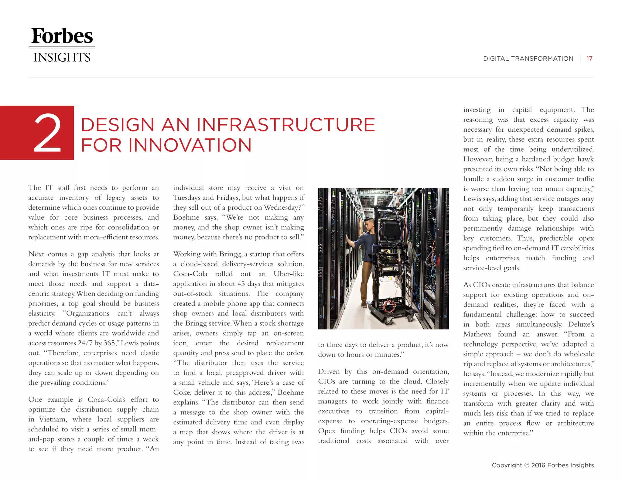 DIGITAL TRANSFORMATION | 17
Copyright © 2016 Forbes Insights
The IT staff first needs to perform an
accurate inventory of legacy assets to
determine which ones continue to provide
value for core business processes, and
which ones are ripe for consolidation or
replacement with more-efficient resources.
Next comes a gap analysis that looks at
demands by the business for new services
and what investments IT must make to
meet those needs and support a data-
centric strategy.When deciding on funding
priorities, a top goal should be business
elasticity. “Organizations can’t always
predict demand cycles or usage patterns in
a world where clients are worldwide and
access resources 24/7 by 365,”Lewis points
out. “Therefore, enterprises need elastic
operations so that no matter what happens,
they can scale up or down depending on
the prevailing conditions.”
One example is Coca-Cola’s effort to
optimize the distribution supply chain
in Vietnam, where local suppliers are
scheduled to visit a series of small mom-
and-pop stores a couple of times a week
to see if they need more product. “An
2 DESIGN AN INFRASTRUCTURE
FOR INNOVATION
individual store may receive a visit on
Tuesdays and Fridays, but what happens if
they sell out of a product on Wednesday?”
Boehme says. “We’re not making any
money, and the shop owner isn’t making
money, because there’s no product to sell.”
Working with Bringg, a startup that offers
a cloud-based delivery-services solution,
Coca-Cola rolled out an Uber-like
application in about 45 days that mitigates
out-of-stock situations. The company
created a mobile phone app that connects
shop owners and local distributors with
the Bringg service.When a stock shortage
arises, owners simply tap an on-screen
icon, enter the desired replacement
quantity and press send to place the order.
“The distributor then uses the service
to find a local, preapproved driver with
a small vehicle and says, ‘Here’s a case of
Coke, deliver it to this address,” Boehme
explains. “The distributor can then send
a message to the shop owner with the
estimated delivery time and even display
a map that shows where the driver is at
any point in time. Instead of taking two
to three days to deliver a product, it’s now
down to hours or minutes.”
Driven by this on-demand orientation,
CIOs are turning to the cloud. Closely
related to these moves is the need for IT
managers to work jointly with finance
executives to transition from capital-
expense to operating-expense budgets.
Opex funding helps CIOs avoid some
traditional costs associated with over
investing in capital equipment. The
reasoning was that excess capacity was
necessary for unexpected demand spikes,
but in reality, these extra resources spent
most of the time being underutilized.
However, being a hardened budget hawk
presented its own risks.“Not being able to
handle a sudden surge in customer traffic
is worse than having too much capacity,”
Lewis says,adding that service outages may
not only temporarily keep transactions
from taking place, but they could also
permanently damage relationships with
key customers. Thus, predictable opex
spending tied to on-demand IT capabilities
helps enterprises match funding and
service-level goals.
As CIOs create infrastructures that balance
support for existing operations and on-
demand realities, they’re faced with a
fundamental challenge: how to succeed
in both areas simultaneously. Deluxe’s
Mathews found an answer. “From a
technology perspective, we’ve adopted a
simple approach – we don’t do wholesale
rip and replace of systems or architectures,”
he says.“Instead,we modernize rapidly but
incrementally when we update individual
systems or processes. In this way, we
transform with greater clarity and with
much less risk than if we tried to replace
an entire process flow or architecture
within the enterprise.”
 