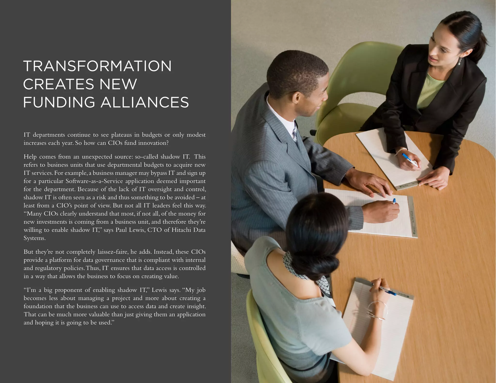 DIGITAL TRANSFORMATION | 18
Copyright © 2016 Forbes Insights
TRANSFORMATION
CREATES NEW
FUNDING ALLIANCES
IT departments continue to see plateaus in budgets or only modest
increases each year. So how can CIOs fund innovation?
Help comes from an unexpected source: so-called shadow IT. This
refers to business units that use departmental budgets to acquire new
IT services.For example,a business manager may bypass IT and sign up
for a particular Software-as-a-Service application deemed important
for the department. Because of the lack of IT oversight and control,
shadow IT is often seen as a risk and thus something to be avoided – at
least from a CIO’s point of view. But not all IT leaders feel this way.
“Many CIOs clearly understand that most, if not all, of the money for
new investments is coming from a business unit, and therefore they’re
willing to enable shadow IT,” says Paul Lewis, CTO of Hitachi Data
Systems.
But they’re not completely laissez-faire, he adds. Instead, these CIOs
provide a platform for data governance that is compliant with internal
and regulatory policies.Thus, IT ensures that data access is controlled
in a way that allows the business to focus on creating value.
“I’m a big proponent of enabling shadow IT,” Lewis says. “My job
becomes less about managing a project and more about creating a
foundation that the business can use to access data and create insight.
That can be much more valuable than just giving them an application
and hoping it is going to be used.”
 