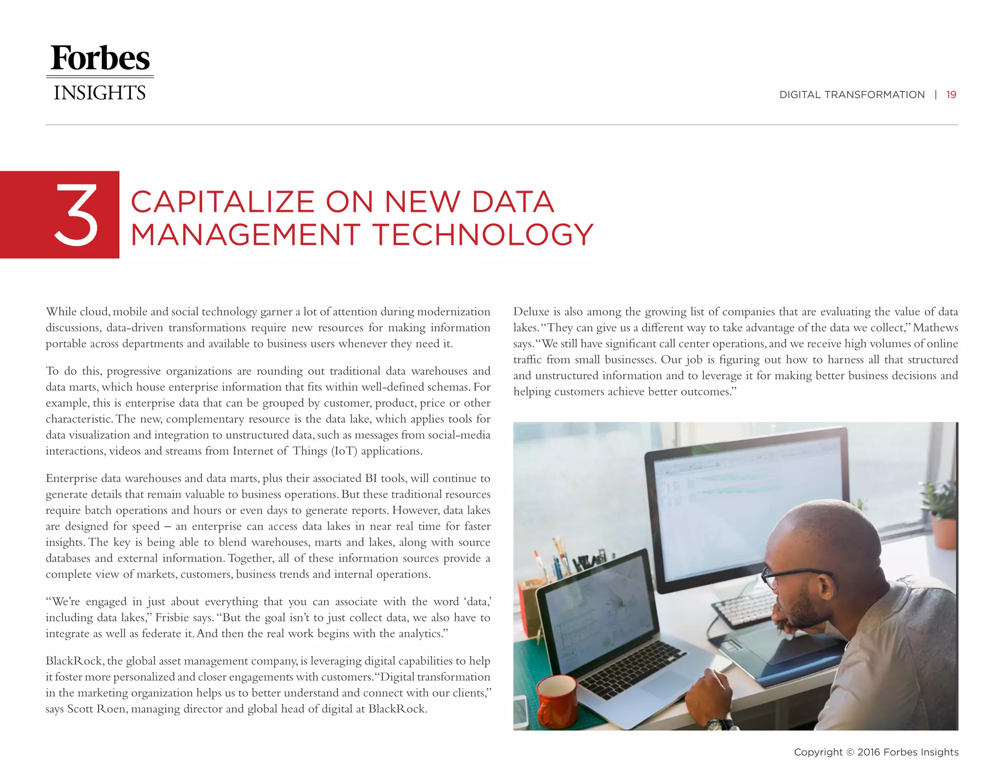 DIGITAL TRANSFORMATION | 19
Copyright © 2016 Forbes Insights
While cloud,mobile and social technology garner a lot of attention during modernization
discussions, data-driven transformations require new resources for making information
portable across departments and available to business users whenever they need it.
To do this, progressive organizations are rounding out traditional data warehouses and
data marts, which house enterprise information that fits within well-defined schemas. For
example, this is enterprise data that can be grouped by customer, product, price or other
characteristic.The new, complementary resource is the data lake, which applies tools for
data visualization and integration to unstructured data,such as messages from social-media
interactions, videos and streams from Internet of Things (IoT) applications.
Enterprise data warehouses and data marts, plus their associated BI tools, will continue to
generate details that remain valuable to business operations.But these traditional resources
require batch operations and hours or even days to generate reports. However, data lakes
are designed for speed – an enterprise can access data lakes in near real time for faster
insights.The key is being able to blend warehouses, marts and lakes, along with source
databases and external information.Together, all of these information sources provide a
complete view of markets, customers, business trends and internal operations.
“We’re engaged in just about everything that you can associate with the word ‘data,’
including data lakes,” Frisbie says.“But the goal isn’t to just collect data, we also have to
integrate as well as federate it.And then the real work begins with the analytics.”
BlackRock,the global asset management company,is leveraging digital capabilities to help
it foster more personalized and closer engagements with customers.“Digital transformation
in the marketing organization helps us to better understand and connect with our clients,”
says Scott Roen, managing director and global head of digital at BlackRock.
3 CAPITALIZE ON NEW DATA
MANAGEMENT TECHNOLOGY
Deluxe is also among the growing list of companies that are evaluating the value of data
lakes.“They can give us a different way to take advantage of the data we collect,”Mathews
says.“We still have significant call center operations,and we receive high volumes of online
traffic from small businesses. Our job is figuring out how to harness all that structured
and unstructured information and to leverage it for making better business decisions and
helping customers achieve better outcomes.”
 