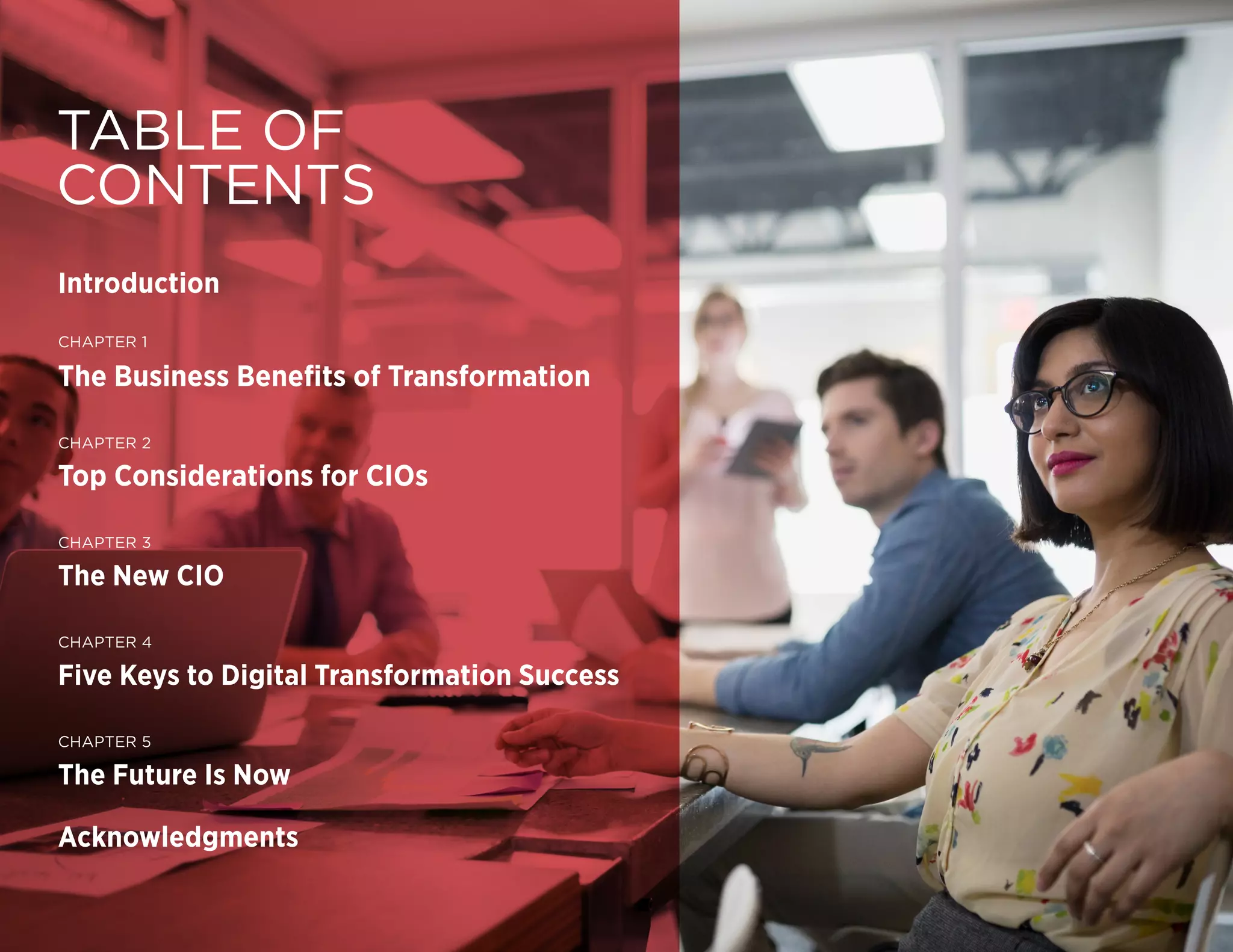 DIGITAL TRANSFORMATION | 2
Copyright © 2016 Forbes Insights
TABLE OF
CONTENTS
Introduction
CHAPTER 1
The Business Benefits of Transformation
CHAPTER 2
Top Considerations for CIOs
CHAPTER 3
The New CIO
CHAPTER 4
Five Keys to Digital Transformation Success
CHAPTER 5
The Future Is Now
Acknowledgments
 