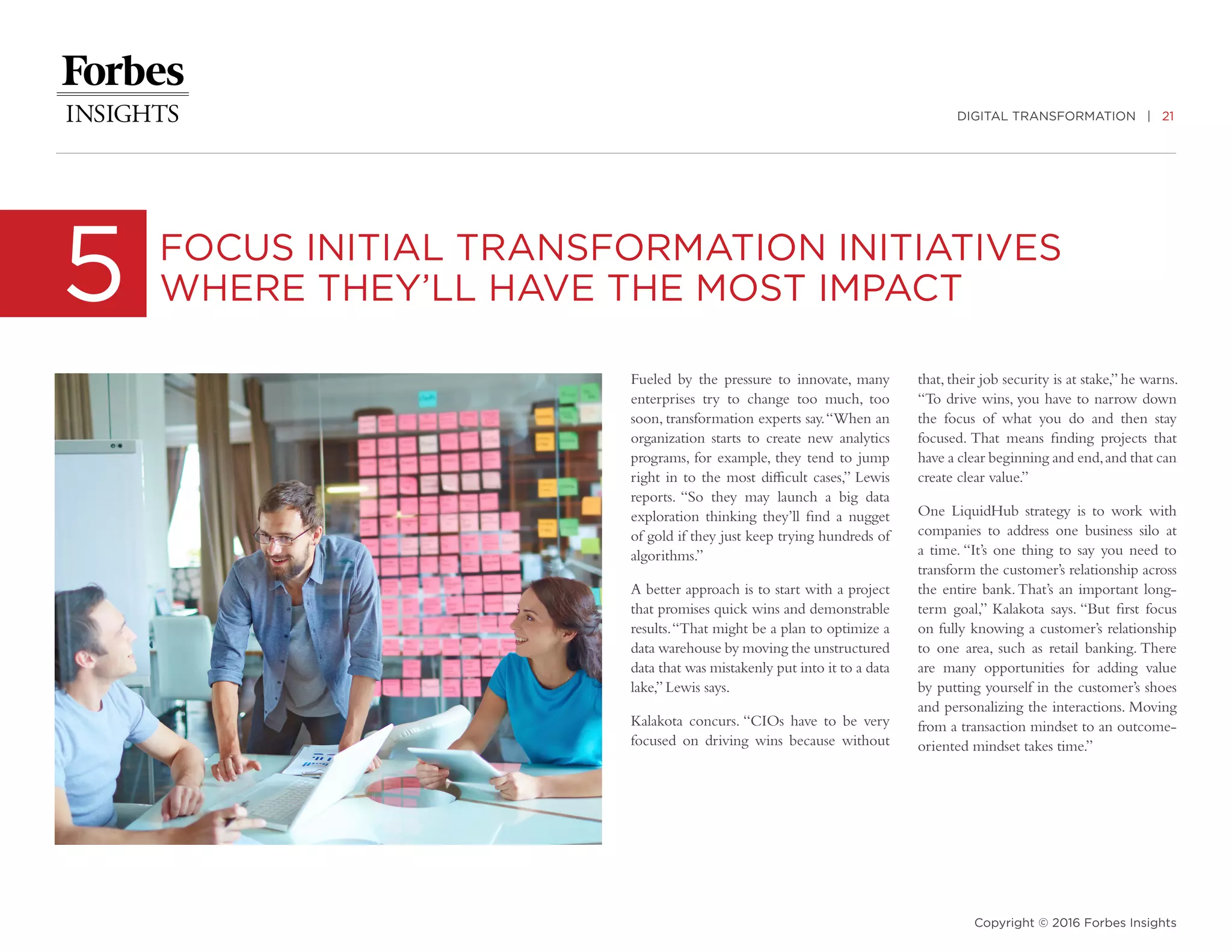 DIGITAL TRANSFORMATION | 21
Copyright © 2016 Forbes Insights
Fueled by the pressure to innovate, many
enterprises try to change too much, too
soon, transformation experts say.“When an
organization starts to create new analytics
programs, for example, they tend to jump
right in to the most difficult cases,” Lewis
reports. “So they may launch a big data
exploration thinking they’ll find a nugget
of gold if they just keep trying hundreds of
algorithms.”
A better approach is to start with a project
that promises quick wins and demonstrable
results.“That might be a plan to optimize a
data warehouse by moving the unstructured
data that was mistakenly put into it to a data
lake,” Lewis says.
Kalakota concurs. “CIOs have to be very
focused on driving wins because without
5 FOCUS INITIAL TRANSFORMATION INITIATIVES
WHERE THEY’LL HAVE THE MOST IMPACT
that, their job security is at stake,” he warns.
“To drive wins, you have to narrow down
the focus of what you do and then stay
focused. That means finding projects that
have a clear beginning and end,and that can
create clear value.”
One LiquidHub strategy is to work with
companies to address one business silo at
a time. “It’s one thing to say you need to
transform the customer’s relationship across
the entire bank.That’s an important long-
term goal,” Kalakota says. “But first focus
on fully knowing a customer’s relationship
to one area, such as retail banking. There
are many opportunities for adding value
by putting yourself in the customer’s shoes
and personalizing the interactions. Moving
from a transaction mindset to an outcome-
oriented mindset takes time.”
 