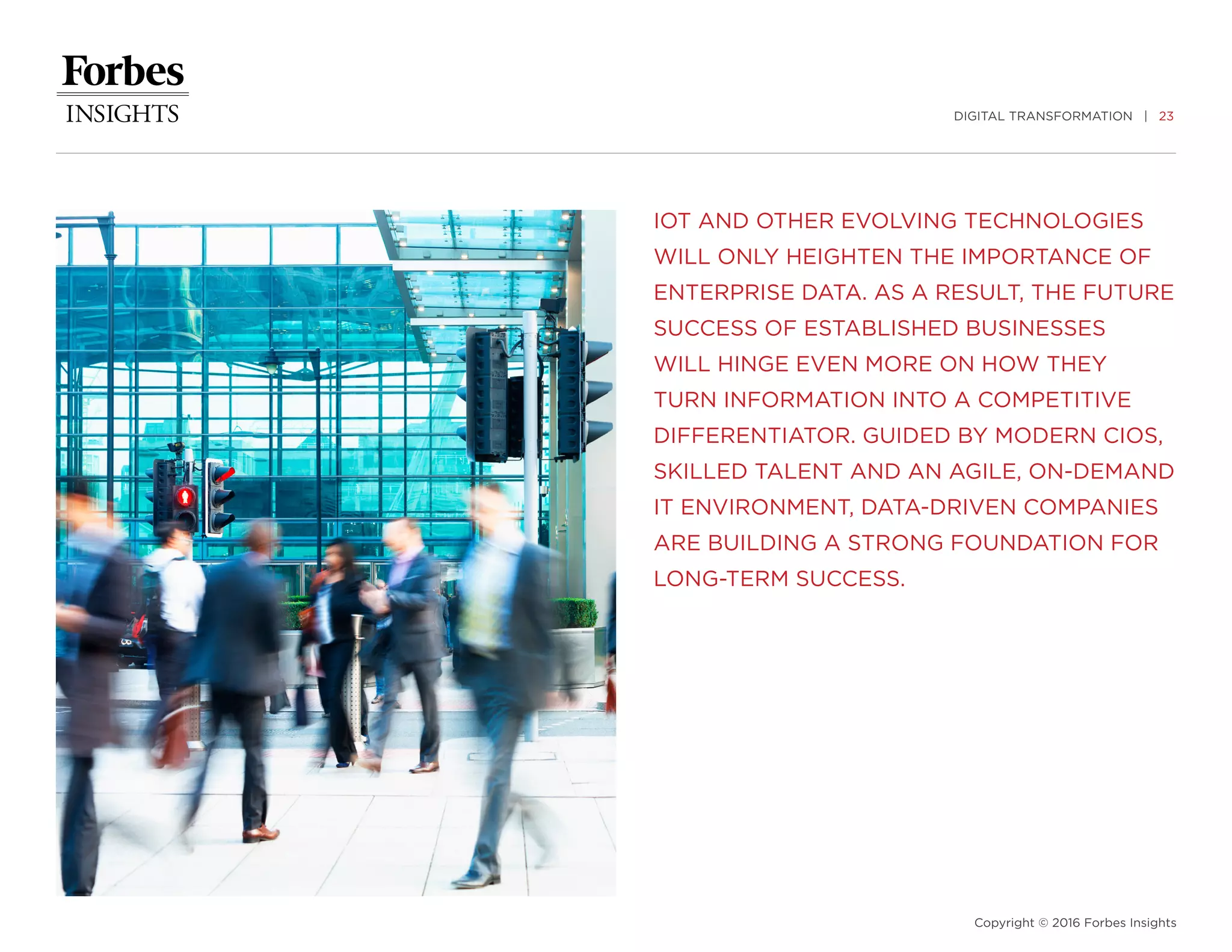 DIGITAL TRANSFORMATION | 23
Copyright © 2016 Forbes Insights
IOT AND OTHER EVOLVING TECHNOLOGIES
WILL ONLY HEIGHTEN THE IMPORTANCE OF
ENTERPRISE DATA. AS A RESULT, THE FUTURE
SUCCESS OF ESTABLISHED BUSINESSES
WILL HINGE EVEN MORE ON HOW THEY
TURN INFORMATION INTO A COMPETITIVE
DIFFERENTIATOR. GUIDED BY MODERN CIOS,
SKILLED TALENT AND AN AGILE, ON-DEMAND
IT ENVIRONMENT, DATA-DRIVEN COMPANIES
ARE BUILDING A STRONG FOUNDATION FOR
LONG-TERM SUCCESS.
 