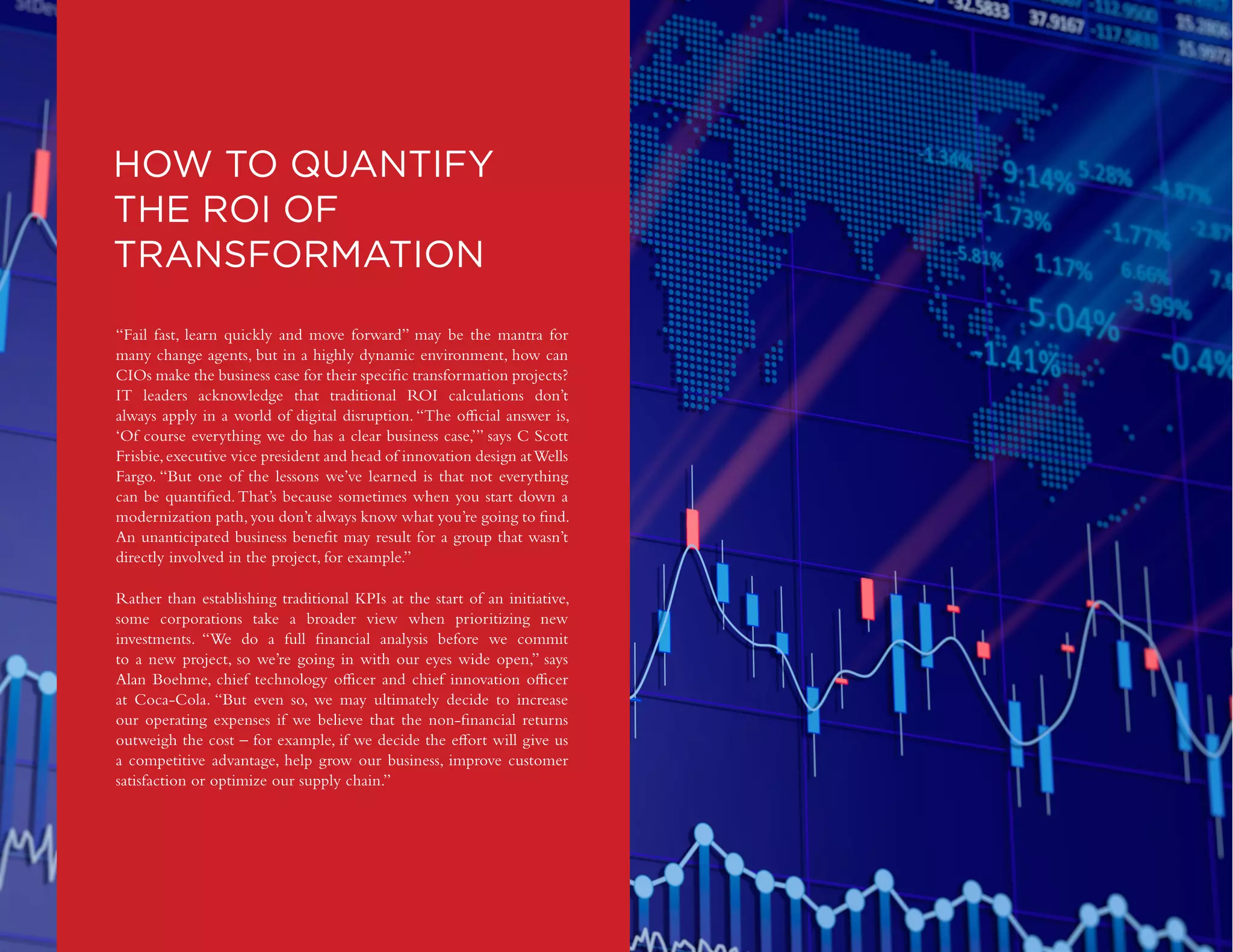DIGITAL TRANSFORMATION | 25
Copyright © 2016 Forbes Insights
HOW TO QUANTIFY
THE ROI OF
TRANSFORMATION
“Fail fast, learn quickly and move forward” may be the mantra for
many change agents, but in a highly dynamic environment, how can
CIOs make the business case for their specific transformation projects?
IT leaders acknowledge that traditional ROI calculations don’t
always apply in a world of digital disruption. “The official answer is,
‘Of course everything we do has a clear business case,’” says C Scott
Frisbie,executive vice president and head of innovation design atWells
Fargo. “But one of the lessons we’ve learned is that not everything
can be quantified.That’s because sometimes when you start down a
modernization path,you don’t always know what you’re going to find.
An unanticipated business benefit may result for a group that wasn’t
directly involved in the project, for example.”
Rather than establishing traditional KPIs at the start of an initiative,
some corporations take a broader view when prioritizing new
investments. “We do a full financial analysis before we commit
to a new project, so we’re going in with our eyes wide open,” says
Alan Boehme, chief technology officer and chief innovation officer
at Coca-Cola. “But even so, we may ultimately decide to increase
our operating expenses if we believe that the non-financial returns
outweigh the cost – for example, if we decide the effort will give us
a competitive advantage, help grow our business, improve customer
satisfaction or optimize our supply chain.”
 