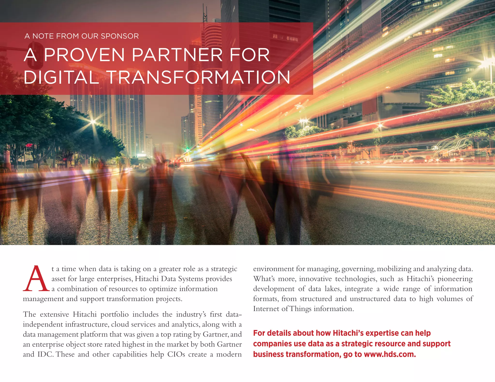 DIGITAL TRANSFORMATION | 26
Copyright © 2016 Forbes Insights
At a time when data is taking on a greater role as a strategic
asset for large enterprises, Hitachi Data Systems provides
a combination of resources to optimize information
management and support transformation projects.
The extensive Hitachi portfolio includes the industry’s first data-
independent infrastructure, cloud services and analytics, along with a
data management platform that was given a top rating by Gartner,and
an enterprise object store rated highest in the market by both Gartner
and IDC. These and other capabilities help CIOs create a modern
A NOTE FROM OUR SPONSOR
A PROVEN PARTNER FOR
DIGITAL TRANSFORMATION
environment for managing,governing,mobilizing and analyzing data.
What’s more, innovative technologies, such as Hitachi’s pioneering
development of data lakes, integrate a wide range of information
formats, from structured and unstructured data to high volumes of
Internet of Things information.
For details about how Hitachi’s expertise can help
companies use data as a strategic resource and support
business transformation, go to www.hds.com.
 