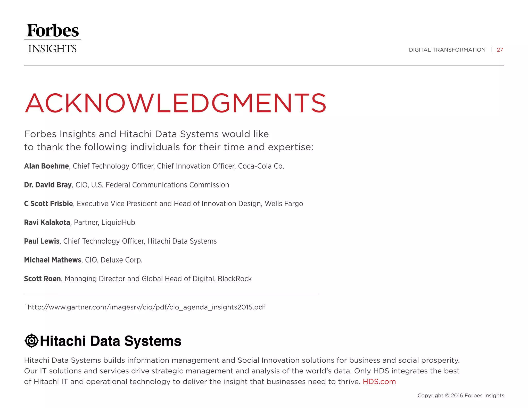 DIGITAL TRANSFORMATION | 27
Copyright © 2016 Forbes Insights
ACKNOWLEDGMENTS
Forbes Insights and Hitachi Data Systems would like
to thank the following individuals for their time and expertise:
Alan Boehme, Chief Technology Officer, Chief Innovation Officer, Coca-Cola Co.
Dr. David Bray, CIO, U.S. Federal Communications Commission
C Scott Frisbie, Executive Vice President and Head of Innovation Design, Wells Fargo
Ravi Kalakota, Partner, LiquidHub
Paul Lewis, Chief Technology Officer, Hitachi Data Systems
Michael Mathews, CIO, Deluxe Corp.
Scott Roen, Managing Director and Global Head of Digital, BlackRock
Hitachi Data Systems builds information management and Social Innovation solutions for business and social prosperity.
Our IT solutions and services drive strategic management and analysis of the world’s data. Only HDS integrates the best
of Hitachi IT and operational technology to deliver the insight that businesses need to thrive. HDS.com
1
http://www.gartner.com/imagesrv/cio/pdf/cio_agenda_insights2015.pdf
 