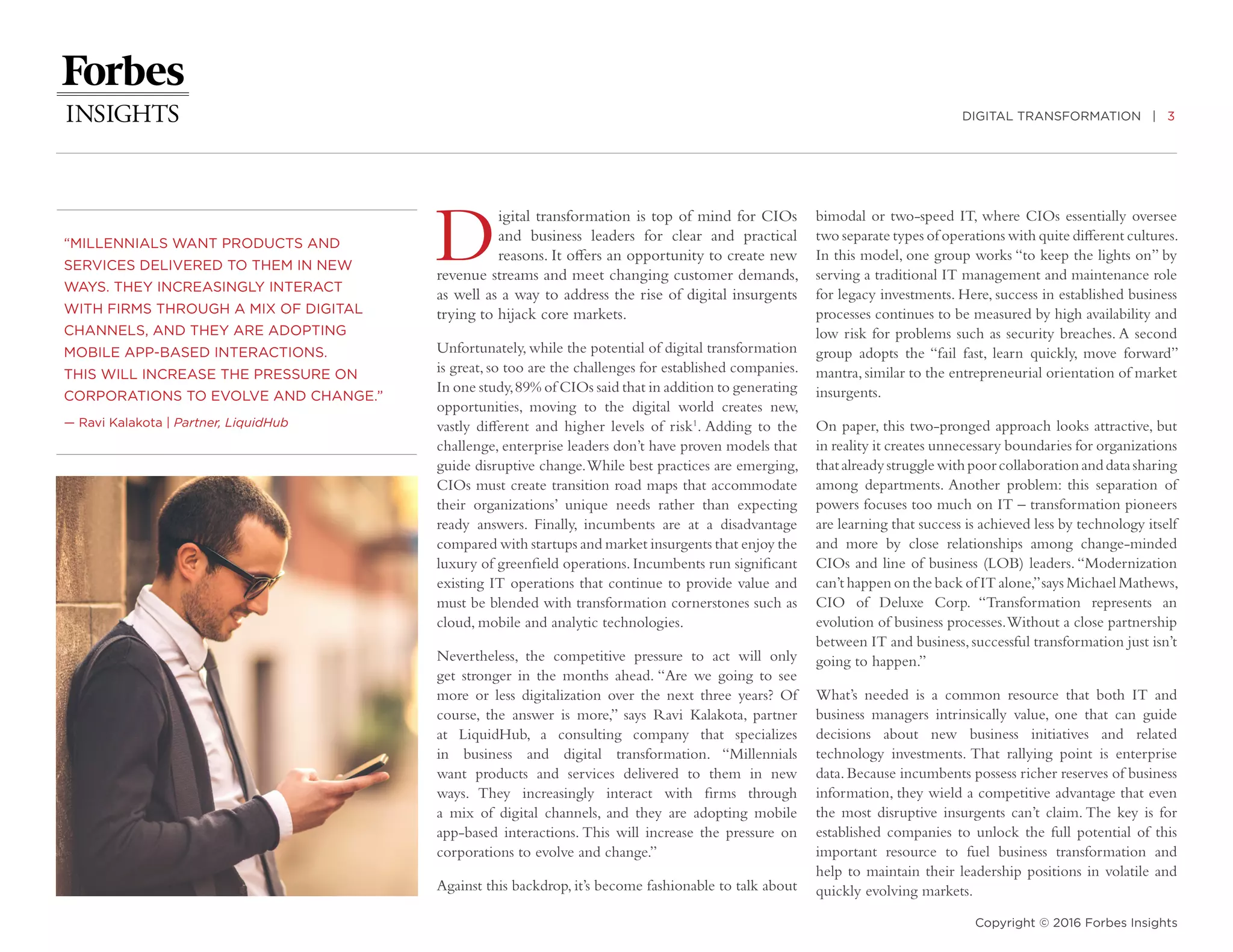 DIGITAL TRANSFORMATION | 3
Copyright © 2016 Forbes Insights
Digital transformation is top of mind for CIOs
and business leaders for clear and practical
reasons. It offers an opportunity to create new
revenue streams and meet changing customer demands,
as well as a way to address the rise of digital insurgents
trying to hijack core markets.
Unfortunately, while the potential of digital transformation
is great, so too are the challenges for established companies.
In one study,89% of CIOs said that in addition to generating
opportunities, moving to the digital world creates new,
vastly different and higher levels of risk1
. Adding to the
challenge, enterprise leaders don’t have proven models that
guide disruptive change.While best practices are emerging,
CIOs must create transition road maps that accommodate
their organizations’ unique needs rather than expecting
ready answers. Finally, incumbents are at a disadvantage
compared with startups and market insurgents that enjoy the
luxury of greenfield operations. Incumbents run significant
existing IT operations that continue to provide value and
must be blended with transformation cornerstones such as
cloud, mobile and analytic technologies.
Nevertheless, the competitive pressure to act will only
get stronger in the months ahead. “Are we going to see
more or less digitalization over the next three years? Of
course, the answer is more,” says Ravi Kalakota, partner
at LiquidHub, a consulting company that specializes
in business and digital transformation. “Millennials
want products and services delivered to them in new
ways. They increasingly interact with firms through
a mix of digital channels, and they are adopting mobile
app-based interactions. This will increase the pressure on
corporations to evolve and change.”
Against this backdrop, it’s become fashionable to talk about
“MILLENNIALS WANT PRODUCTS AND
SERVICES DELIVERED TO THEM IN NEW
WAYS. THEY INCREASINGLY INTERACT
WITH FIRMS THROUGH A MIX OF DIGITAL
CHANNELS, AND THEY ARE ADOPTING
MOBILE APP-BASED INTERACTIONS.
THIS WILL INCREASE THE PRESSURE ON
CORPORATIONS TO EVOLVE AND CHANGE.”
­— Ravi Kalakota | Partner, LiquidHub
bimodal or two-speed IT, where CIOs essentially oversee
two separate types of operations with quite different cultures.
In this model, one group works “to keep the lights on” by
serving a traditional IT management and maintenance role
for legacy investments. Here, success in established business
processes continues to be measured by high availability and
low risk for problems such as security breaches. A second
group adopts the “fail fast, learn quickly, move forward”
mantra,similar to the entrepreneurial orientation of market
insurgents.
On paper, this two-pronged approach looks attractive, but
in reality it creates unnecessary boundaries for organizations
thatalreadystrugglewithpoorcollaborationanddatasharing
among departments. Another problem: this separation of
powers focuses too much on IT – transformation pioneers
are learning that success is achieved less by technology itself
and more by close relationships among change-minded
CIOs and line of business (LOB) leaders. “Modernization
can’t happen on the back of IT alone,”says Michael Mathews,
CIO of Deluxe Corp. “Transformation represents an
evolution of business processes.Without a close partnership
between IT and business,successful transformation just isn’t
going to happen.”
What’s needed is a common resource that both IT and
business managers intrinsically value, one that can guide
decisions about new business initiatives and related
technology investments. That rallying point is enterprise
data.Because incumbents possess richer reserves of business
information, they wield a competitive advantage that even
the most disruptive insurgents can’t claim. The key is for
established companies to unlock the full potential of this
important resource to fuel business transformation and
help to maintain their leadership positions in volatile and
quickly evolving markets.
 
