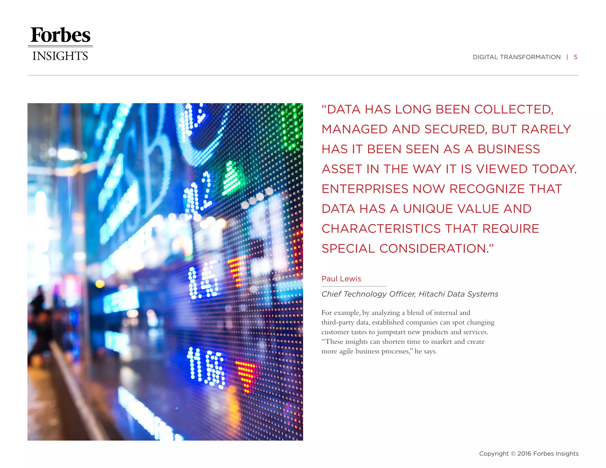 DIGITAL TRANSFORMATION | 5
Copyright © 2016 Forbes Insights
“DATA HAS LONG BEEN COLLECTED,
MANAGED AND SECURED, BUT RARELY
HAS IT BEEN SEEN AS A BUSINESS
ASSET IN THE WAY IT IS VIEWED TODAY.
ENTERPRISES NOW RECOGNIZE THAT
DATA HAS A UNIQUE VALUE AND
CHARACTERISTICS THAT REQUIRE
SPECIAL CONSIDERATION.”
For example, by analyzing a blend of internal and
third-party data, established companies can spot changing
customer tastes to jumpstart new products and services.
“These insights can shorten time to market and create
more agile business processes,” he says.
Paul Lewis
Chief Technology Officer, Hitachi Data Systems
 