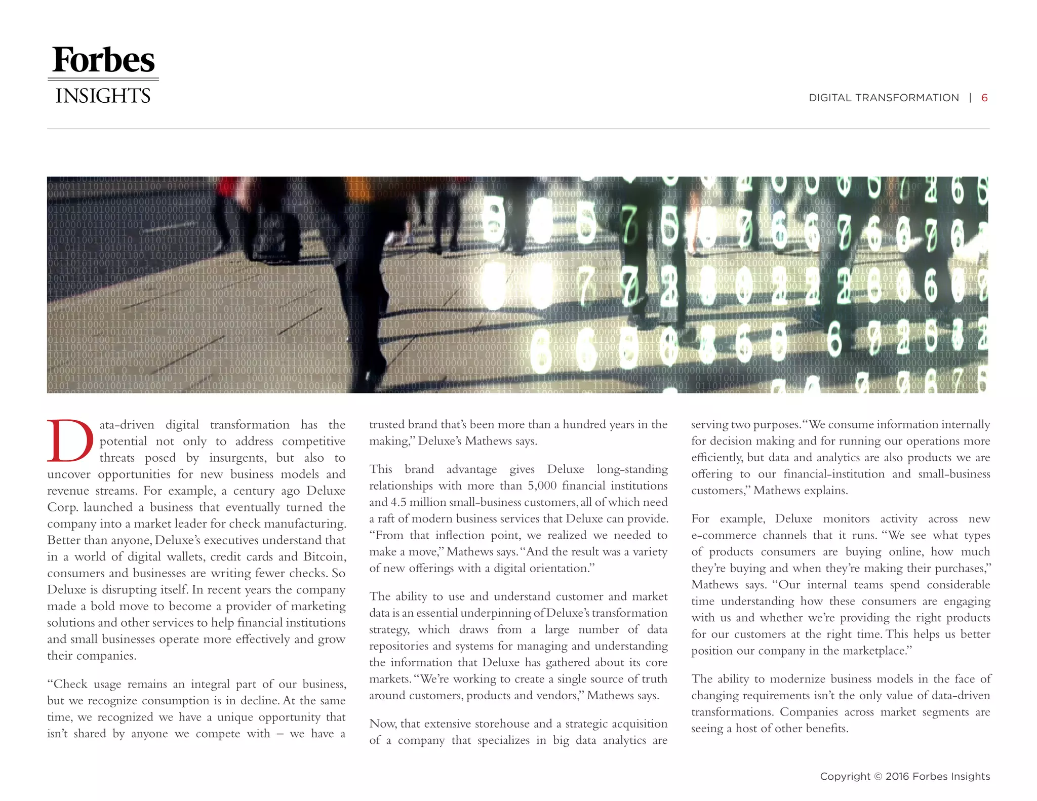 DIGITAL TRANSFORMATION | 6
Copyright © 2016 Forbes Insights
Data-driven digital transformation has the
potential not only to address competitive
threats posed by insurgents, but also to
uncover opportunities for new business models and
revenue streams. For example, a century ago Deluxe
Corp. launched a business that eventually turned the
company into a market leader for check manufacturing.
Better than anyone,Deluxe’s executives understand that
in a world of digital wallets, credit cards and Bitcoin,
consumers and businesses are writing fewer checks. So
Deluxe is disrupting itself. In recent years the company
made a bold move to become a provider of marketing
solutions and other services to help financial institutions
and small businesses operate more effectively and grow
their companies.
“Check usage remains an integral part of our business,
but we recognize consumption is in decline. At the same
time, we recognized we have a unique opportunity that
isn’t shared by anyone we compete with – we have a
trusted brand that’s been more than a hundred years in the
making,” Deluxe’s Mathews says.
This brand advantage gives Deluxe long-standing
relationships with more than 5,000 financial institutions
and 4.5 million small-business customers,all of which need
a raft of modern business services that Deluxe can provide.
“From that inflection point, we realized we needed to
make a move,” Mathews says.“And the result was a variety
of new offerings with a digital orientation.”
The ability to use and understand customer and market
data is an essential underpinning of Deluxe’s transformation
strategy, which draws from a large number of data
repositories and systems for managing and understanding
the information that Deluxe has gathered about its core
markets.“We’re working to create a single source of truth
around customers, products and vendors,” Mathews says.
Now, that extensive storehouse and a strategic acquisition
of a company that specializes in big data analytics are
serving two purposes.“We consume information internally
for decision making and for running our operations more
efficiently, but data and analytics are also products we are
offering to our financial-institution and small-business
customers,” Mathews explains.
For example, Deluxe monitors activity across new
e-commerce channels that it runs. “We see what types
of products consumers are buying online, how much
they’re buying and when they’re making their purchases,”
Mathews says. “Our internal teams spend considerable
time understanding how these consumers are engaging
with us and whether we’re providing the right products
for our customers at the right time. This helps us better
position our company in the marketplace.”
The ability to modernize business models in the face of
changing requirements isn’t the only value of data-driven
transformations. Companies across market segments are
seeing a host of other benefits.
 