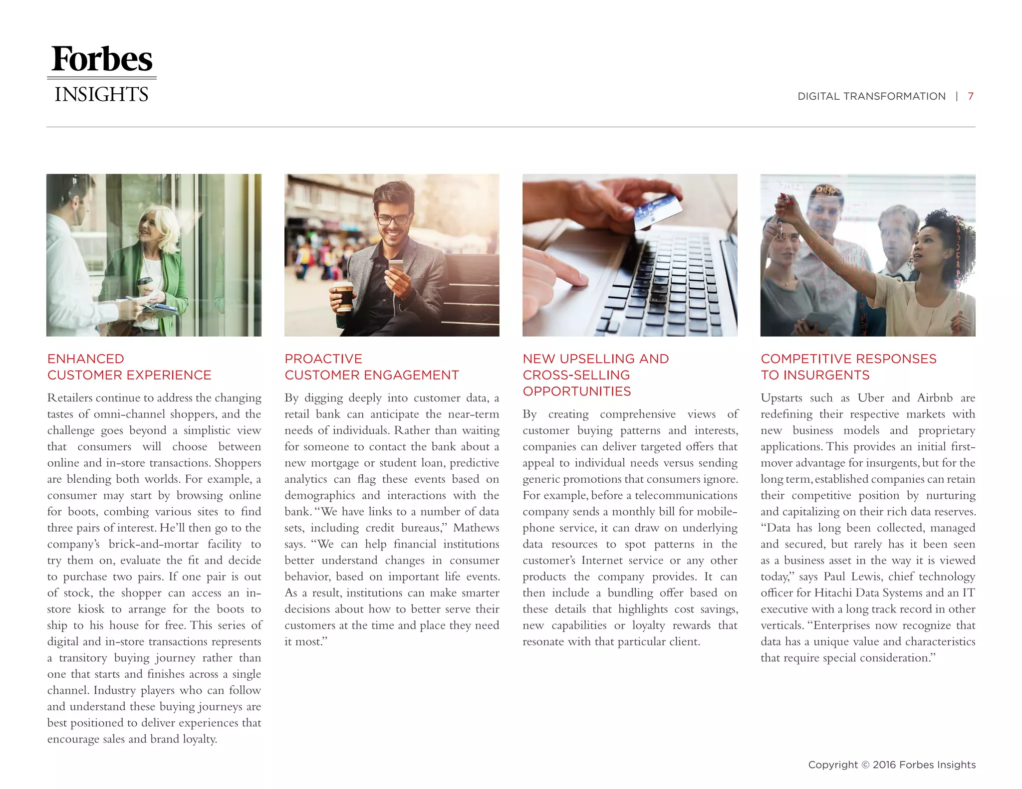 DIGITAL TRANSFORMATION | 7
Copyright © 2016 Forbes Insights
ENHANCED
CUSTOMER EXPERIENCE
Retailers continue to address the changing
tastes of omni-channel shoppers, and the
challenge goes beyond a simplistic view
that consumers will choose between
online and in-store transactions. Shoppers
are blending both worlds. For example, a
consumer may start by browsing online
for boots, combing various sites to find
three pairs of interest. He’ll then go to the
company’s brick-and-mortar facility to
try them on, evaluate the fit and decide
to purchase two pairs. If one pair is out
of stock, the shopper can access an in-
store kiosk to arrange for the boots to
ship to his house for free. This series of
digital and in-store transactions represents
a transitory buying journey rather than
one that starts and finishes across a single
channel. Industry players who can follow
and understand these buying journeys are
best positioned to deliver experiences that
encourage sales and brand loyalty.
PROACTIVE
CUSTOMER ENGAGEMENT
By digging deeply into customer data, a
retail bank can anticipate the near-term
needs of individuals. Rather than waiting
for someone to contact the bank about a
new mortgage or student loan, predictive
analytics can flag these events based on
demographics and interactions with the
bank.“We have links to a number of data
sets, including credit bureaus,” Mathews
says. “We can help financial institutions
better understand changes in consumer
behavior, based on important life events.
As a result, institutions can make smarter
decisions about how to better serve their
customers at the time and place they need
it most.”
NEW UPSELLING AND
CROSS-SELLING
OPPORTUNITIES
By creating comprehensive views of
customer buying patterns and interests,
companies can deliver targeted offers that
appeal to individual needs versus sending
generic promotions that consumers ignore.
For example, before a telecommunications
company sends a monthly bill for mobile-
phone service, it can draw on underlying
data resources to spot patterns in the
customer’s Internet service or any other
products the company provides. It can
then include a bundling offer based on
these details that highlights cost savings,
new capabilities or loyalty rewards that
resonate with that particular client.
COMPETITIVE RESPONSES
TO INSURGENTS
Upstarts such as Uber and Airbnb are
redefining their respective markets with
new business models and proprietary
applications. This provides an initial first-
mover advantage for insurgents,but for the
long term,established companies can retain
their competitive position by nurturing
and capitalizing on their rich data reserves.
“Data has long been collected, managed
and secured, but rarely has it been seen
as a business asset in the way it is viewed
today,” says Paul Lewis, chief technology
officer for Hitachi Data Systems and an IT
executive with a long track record in other
verticals. “Enterprises now recognize that
data has a unique value and characteristics
that require special consideration.”
 