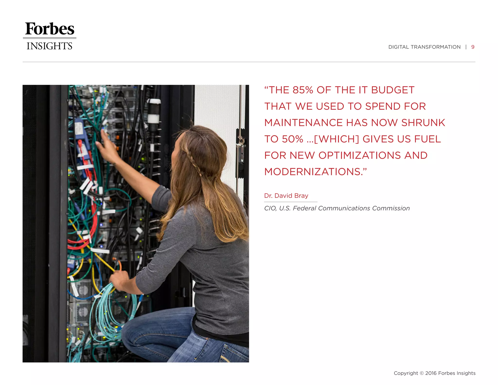 DIGITAL TRANSFORMATION | 9
Copyright © 2016 Forbes Insights
“THE 85% OF THE IT BUDGET
THAT WE USED TO SPEND FOR
MAINTENANCE HAS NOW SHRUNK
TO 50% …[WHICH] GIVES US FUEL
FOR NEW OPTIMIZATIONS AND
MODERNIZATIONS.”
Dr. David Bray
CIO, U.S. Federal Communications Commission
 