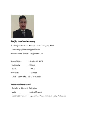 Mejia, Jonathan Mapiscay
# 3 Bangkal street, San Antonio Los Banos Laguna, 4030
Email : mejiajonathanm@yahoo.com
Cellular Phone number (+63) 928 693 3333
Date of Birth : October 17, 1973
Nationality : Filipino
Gender : Male
Civil Status : Married
Driver's License No. : D12-95-033195
Educational Background:
Bachelor of Science in Agriculture
Major : Animal Science
Institute/University : Laguna State Polytechnic University, Philippines
 